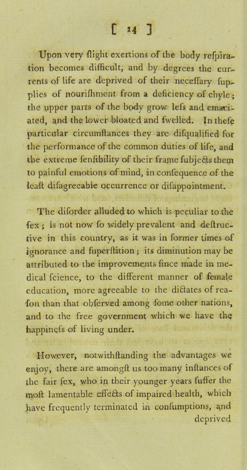 Upon very flight exertions of the body refpira- tion becomes difficult, and by deg rees the cur«- rents of life are deprived of their necelfary fup^ plies of nourifhment from a deficiency of chyle; the upper parts of the body grow lefs and emafci- ated, and the lower bloated and fwelled. In thefe particular circumftances they are difqualified for the performance of the common duties of life, and the extreme fenfibility of their frapie fubje6ls them to painful emotions of mind, in confequence of the ieaft difagreeable occurrence or difappointment. The diforder alluded to which is peculiar to the fex; is not now fo widely prevalent and deftruc- tive in this country, as it was in former times of ignorance and fuperftition ; its diminution may be attributed to the improvements fince made in me- dical fcience, to the different manner of female education, more agreeable to the diftates of rea- fon than that obferved among foine other nations, and to the free government which we have the happinefs of living under. However, notwithftanding the advantages we enjoy, there are amongft us too many inftances of the fair fex, who in their younger years fuffer the moft lamentable effe£ls of impaired health, which have frequently terminated in confumptions, and deprived