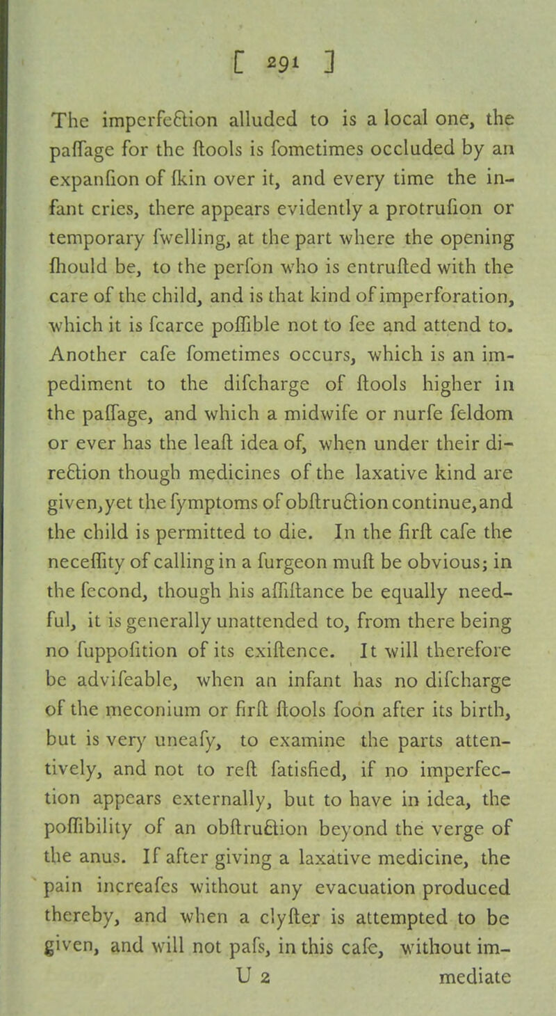 The imperfeflion alluded to is a local one, the pafTage for the ftools is fometiraes occluded by an expanfion of (kin over it, and every time the in- fant cries, there appears evidently a protrufion or temporary fwelling, at the part where the opening fhould be, to the perfon who is entrufted with the care of the child, and is that kind of imperforation, which it is fcarce poffible not to fee and attend to. Another cafe fometimes occurs, which is an im- pediment to the difcharge of ftools higher in the paffage, and which a midwife or nurfe feldom or ever has the leaft idea of, when under their di- rection though medicines of the laxative kind are givenjyet the fymptoras of obftruQion continue,and the child is permitted to die. In the firft cafe the neceffity of calling in a furgeon muft be obvious; in the fecond, though his aflillance be equally need- ful, it is generally unattended to, from there being no fuppofition of its exiftence. It will therefore be advifeable, when an infant has no difcharge of the meconium or firft ftools foon after its birth, but is ver)' uneafy, to examine the parts atten- tively, and not to reft fatisfied, if no imperfec- tion appears externally, but to have in idea, the poffibility of an obftruflion beyond the verge of the anus. If after giving a laxative medicine, the pain increafes without any evacuation produced thereby, and when a clyfte.r is attempted to be given, and will not pafs, in this cafe, without im- U 2 mediate