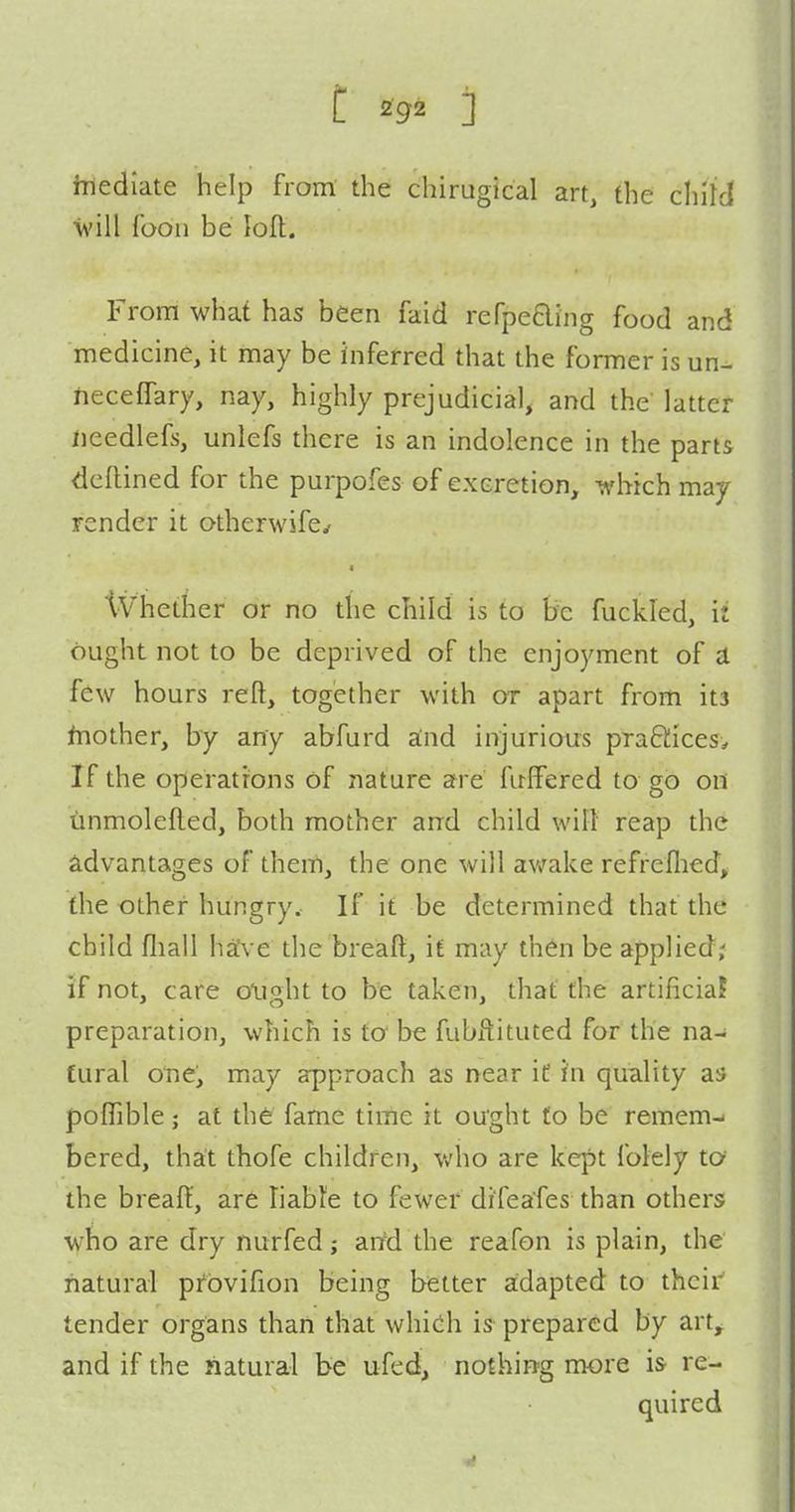 inediate help from the chirugical art, the child foon be lolt. From what has been faid refpeaing food and medicine, it may be inferred that the former is un- heceffary, nay, highly prejudicial, and the' latter needlefs, unlefs there is an indolence in the parts deflined for the purpofes of excretion, which may render it otherwife^ Whether or no the child is to be fuckled, ii ought not to be deprived of the enjoyment of a few hours reft, together with or apart from its fnother, by any abfurd a:nd injurious praftices. If the operations of nature are fuffered to go on iinmolefted, both mother and child will' reap the advantages of them, the one will awake refrefhed, the other hungry. If it be determined that the child fliall have the breaft, if may then be applied; if not, care olight to be taken, that the artihciaJ preparation, which is to be fubftituted for the na- tural one, may approach as near it in quality as polTible; at the fame time it ought £0 be remem- bered, that thofe children, v/ho are kept folely to the breaff, are liable to fewer difeafes than others who are dry nurfed; artd the reafon is plain, the natural pfbvifion being better adapted to their tender organs than that whieh is prepared by art^ and if the natural be ufed, nothing more is re- quired