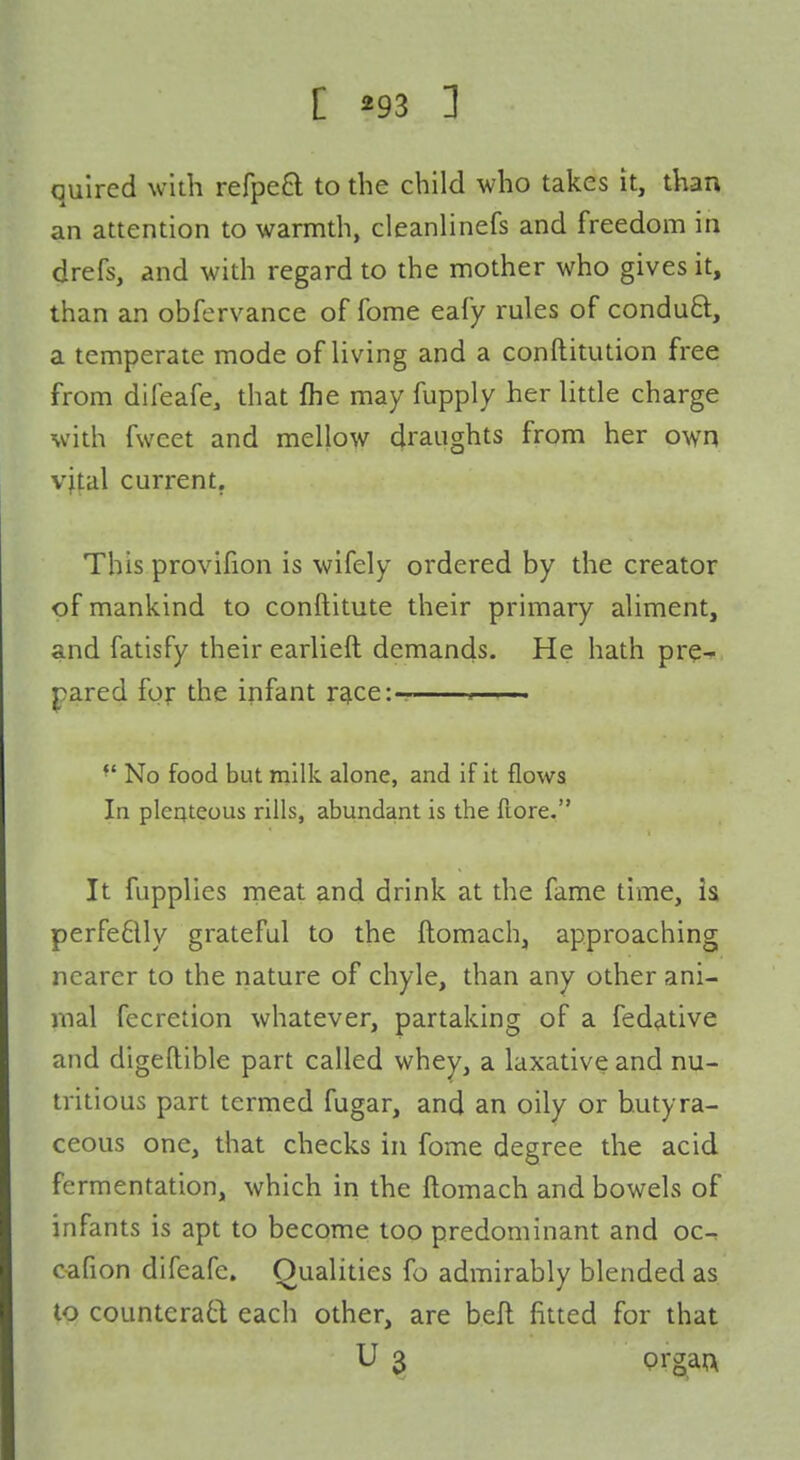 quired with refpeft to the child who takes it, than an attention to warmth, cleanlinefs and freedom in drefs, and with regard to the mother who gives it, than an obfervance of fome eafy rules of condu8:, a temperate mode of living and a conftitution free from difeafe, that fhe may fupply her little charge with fweet and mellow draughts from her own vital current. This provifion is wifely ordered by the creator of mankind to conftitute their primary aliment, and fatisfy their earlieft demands. He hath pre-«, pared for the infant r^ce:— . ■ ■■ No food but milk alone, and if it flows In pleateous rills, abundant is the ftore. It fupplies meat and drink at the fame time, h perfe6lly grateful to the ftomach, approaching nearer to the nature of chyle, than any other ani- mal fecretion whatever, partaking of a fed^tive and digeftible part called whey, a laxative and nu- tritious part termed fugar, and an oily or hutyra- ceous one, that checks in fome degree the acid fermentation, which in the ftomach and bowels of infants is apt to become too predominant and oc-^ cafion difeafe. Qualities fo admirably blended as to counteratt each other, are beft fitted for that U 3 prg^an