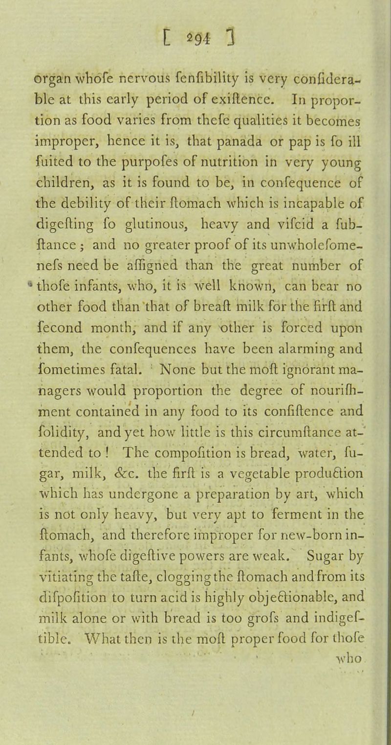 organ whofe nervous fenfibility is very confiderai- ble at this early period of exiftence. In propor- tion as food varies from thefc qualities it becomes improper, hence it is, that panada or pap is fo ill fuited to the purpofes of nutrition in very young children, as it is found to be, in confequence of the debility of their ftomach which is incapable of digefting fo glutinous, heavy and vifcid a fub- ftance ; and no greater proof of its unwholefome- nefs need be affigned than the great number of thofe infants, who, it is well known, can bear no other food than that of breaft milk for the firfl and fecond month, and if any -other is forced upon them, the confequences have been alarming and fometimes fatal. ■ None but the moll ignorant ma- nagers would proportion the degree of nourifh- ment contained in any food to its confiftence and folidity, and yet how little is this circumftance at- tended to ! The compofition is bread, water, fu- gar, milk, &c. the firfl is a vegetable produ6lion ■which has undergone a preparation by art, which is not only heavy, but very apt to ferment in the ftomach, and therefore improper for new-born in- fants, whofe digeftive powers are weak. Sugar by vitiating the tafte, clogging the ftomach and from its difpofition to turn acid is highly obje6lionabIe, and milk alone or with bread is too grofs and indigef- tible. What then is the moft proper food for thofe who /