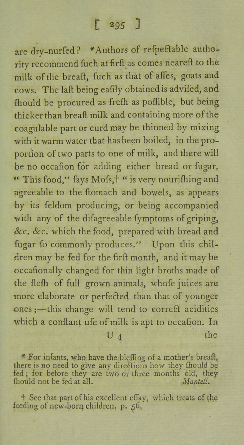 are dry-nurfed ? *Authors of refpeBable author- rity recommend fuch at firft as comes neareft to the milk of the breaft, fuch as that of afTes, goats and cows. The laft being eafily obtained is advifed, and fliould be procured as frefh as poffible, but being thicker than breaft milk and containing more of the coagulable part or curd may be thinned by mixing with it warm water that has been boiled, in the pro- portion of two parts to one of milk, and there will be no occafion for adding either bread or fugar^  This food/' fays Mofs,t  is very nourifhing and agreeable to the ftomach and bowels, as appears by its feldom producing, or being accompanied with any of the difagreeable fymptoms of griping, &c. &c. which the food, prepared with bread and fugar fo commonly produces. Upon this chil- dren may be fed for the firft month, and it may be occafionally changed for thin light broths made of the flefh of full grown animals, whofe juices are more elaborate or perfe£led than that of younger ones;—this change will tend to corre6l acidities which a conftant ufe of milk is apt to occafion. In U 4 the * For infants, who have the blcffing of a mother's breafl, there is no need to give any diredions how they fhould be fed; for before they are two or tfiree months old, they fhould not be fed at all. Mantdl. + See that part of his excellent efTay, which treats of tl^e feeding of new-born children, p. 56,