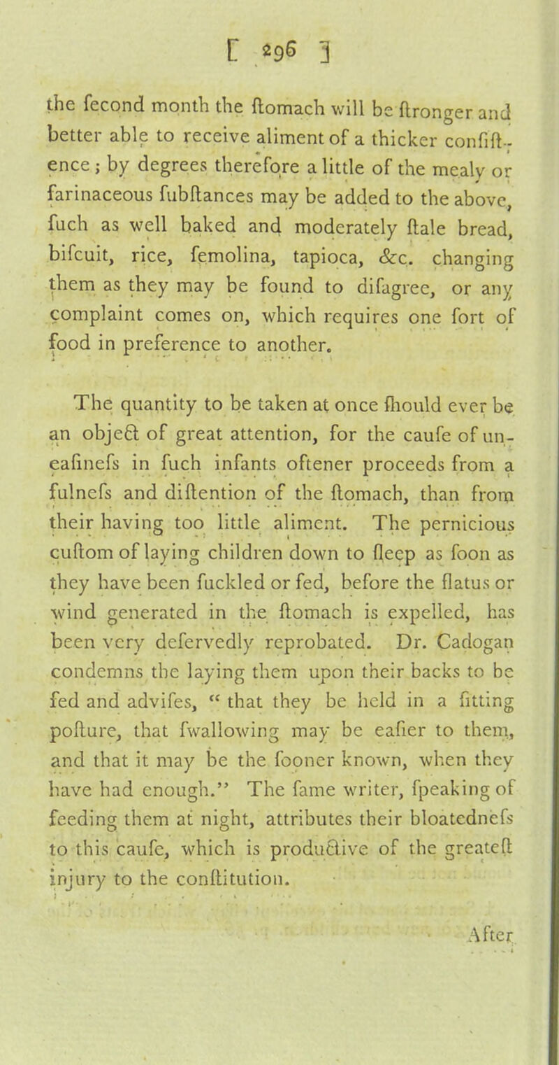 the fecond month the ftomach will be ftronger and better able to receive aliment of a thicker confift- ence; by degrees therefore a little of the mealy or farinaceous fubftances may be added to the above, fuch as well baked and moderately ftale bread, bifcuit, rice, femolina, tapioca, &:c. changing them as they may be found to difagree, or any complaint comes on, which requires one fort of food in preference to another. The quantity to be taken at once fhould ever be an objeft of great attention, for the caufe of un- eafinefs in fuch infants oftener proceeds from a fulnefs and diftention of the flomach, than from their having too little aliment. The pernicious cuftom of laying children down to fleep as foon as they have been fuckled or fed, before the flatus or wind generated in the ftomach is expelled, has been very defervedly reprobated. Dr. Cadogan condemns the laying them upon their backs to be fed and advifes,  that they be hold in a fitting poflure, that fwallowing may be eafier to them., and that it may be the fopner known, when they have had enough. The fame writer, fpeaking of feeding them at night, attributes their bloatednefs to this caufe, which is produ6live of the greateft injury to the conllitution. After