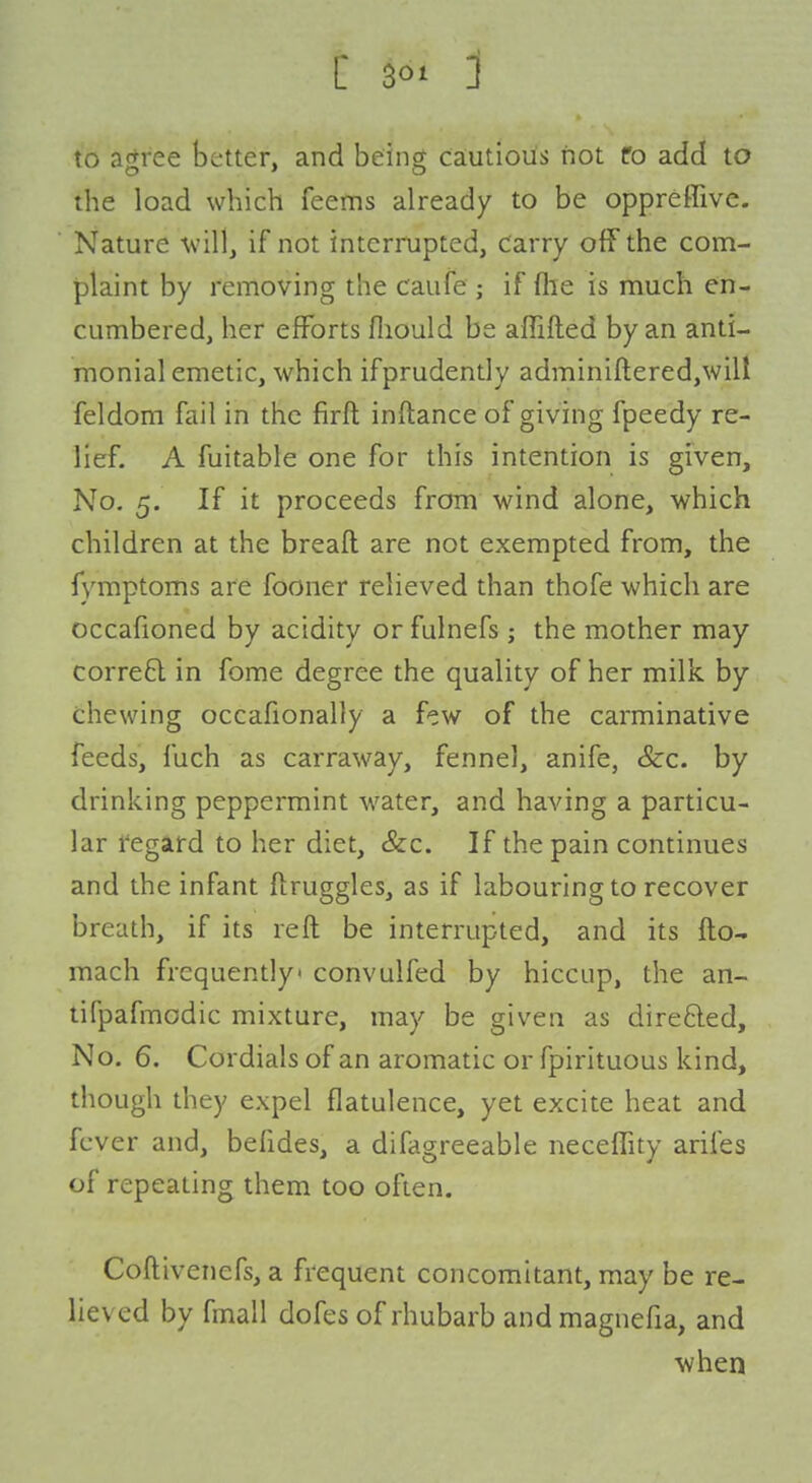 C 1 to ajjree better, and bein^ cautious not fo add to the load which feems already to be oppreffive. Nature villj if not interrupted, Carry off the com- plaint by removing the caufe ; if flie is much en- cumbered, her efforts fliould be affifted by an anti- monial emetic, which ifprudently adminiftered,will feldom fail in the firft inftance of giving fpeedy re- lief. A fuitable one for this intention is given. No. 5. If it proceeds from wind alone, which children at the breaft are not exempted from, the fymptoms are fooner relieved than thofe which are occafioned by acidity or fulnefs ; the mother may corre£l in fome degree the quality of her milk by chewing occafionally a few of the carminative feeds, I'ach as carraway, fennel, anife, &c. by drinking peppermint water, and having a particu- lar regard to her diet, &c. If the pain continues and the infant ftruggles, as if labouring to recover breath, if its reft be interrupted, and its fto.. mach frequently convulfed by hiccup, the an- tifpafmodic mixture, may be given as dire£led. No. 6. Cordials of an aromatic or fpirituous kind, though they expel flatulence, yet excite heat and fever and, befzdes, a difagreeable neceffity arifes of repeating them too often. Coftivenefs, a frequent concomitant, may be re- lieved by fmall dofes of rhubarb and magnefia, and when