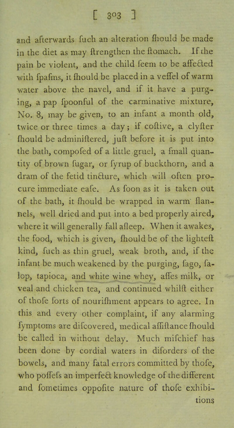 C sf's ] and afterwards fuch an alteration fliould be made in the diet as may ftrengthen the ftomach. If die pain be violent, and the child feem to be afFefted with fpafms, it fliould be placed in a veffel of warm water above the navel, and if it have a purg- ing, a pap fpoonful of the carminative mixture. No. 8, may be given, to an infant a month old, twice or three times a day; if coftive, a clyfter fliould be adminiftered, juft before it is put into the bath, compofed of a little gruel, a fmall quan- tity of brown fugar, or fyrup of buckthorn, and a dram of the fetid tinfture, which will often pro- cure immediate eafe. As foon as it is taken out of the bath, it fhould be wrapped in warm' flan- nels, well dried and put into a bed properly aired, where it will generally fall afleep. When it awakes, the food, which is given, fliould be of the lightefl: kind, fuch as thin gruel, weak broth, and, if the infant be much weakened by the purging, fago, fa- lop, tapioca, and white wine whey, afles milk, or veal and chicken tea, and continued whilft either of thofe forts of nourifliment appears to agree. In this and every other complaint, if any alarming fymptoms are difcovered, medical aflifl.ance fliould be called in without delay. Much mifchief has been done by cordial waters in diforders of the bowels, and many fatal errors committed by thofe, who poflefs an imperfeft knowledge of the different and fometimes oppofite nature of thofe exhibi- tions