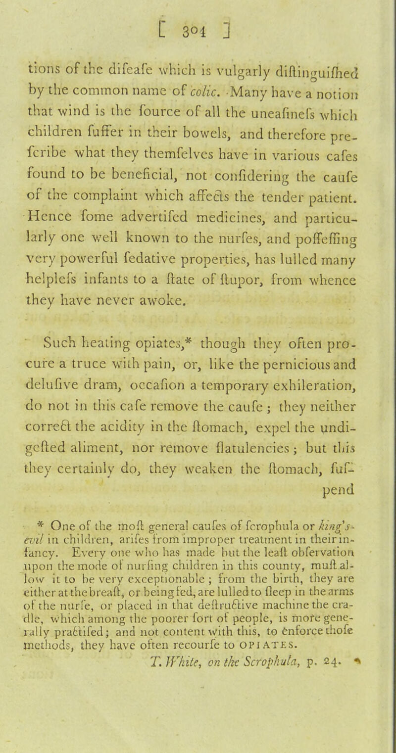 tions of the difeafe which is vulgarly dilliiiguifhed by the common name of colic. Many have a notion that wind is the fource of all the uneafinefs which children fuffer in their bowels, and therefore pre- fcribe what they themfelves have in various cafes found to be beneficial, not confidering the caufe of the complaint which afFecls the tender patient. Hence fome advertifed medicines, and particu- larly one well known to the nurfes, and poffeffing very powerful fedative properties, has lulled many helplefs infants to a ftate of ftupor, from whence they have never awoke. Such heating opiates,* though they often pro- cure a truce with pain, or, like the pernicious and delufive dram, occafion a temporary exhileration, do not in this cafe remove the caufe ; they neither corre6l the acidity in the flomach, expel the undi- gcfted aliment, nor remove flatulencies; but diis they certainly do, they weaken the ftomach, fuf- pend * One of the rnoft general caufes of fcrophula or king's'- anl in children, arifes from improper treatment in theirin- fancy. Every one who has made hut the leaft obfervation upon the mode ot nurfing chddren in this county, mull al- low it to be very exceptionable ; from the birth, they are either at the breaft, or being fed, are lulled to fleep in the arms of the nurfe, or placed in that deltruftive machine the cra- dle, which among the poorer fort of people, is more gene- rally prattifed; and not content with this, to enforce tiiofe methods, they have often recourfe to opiates. T. IVhite, on tkc Scrophuta, p. 24.