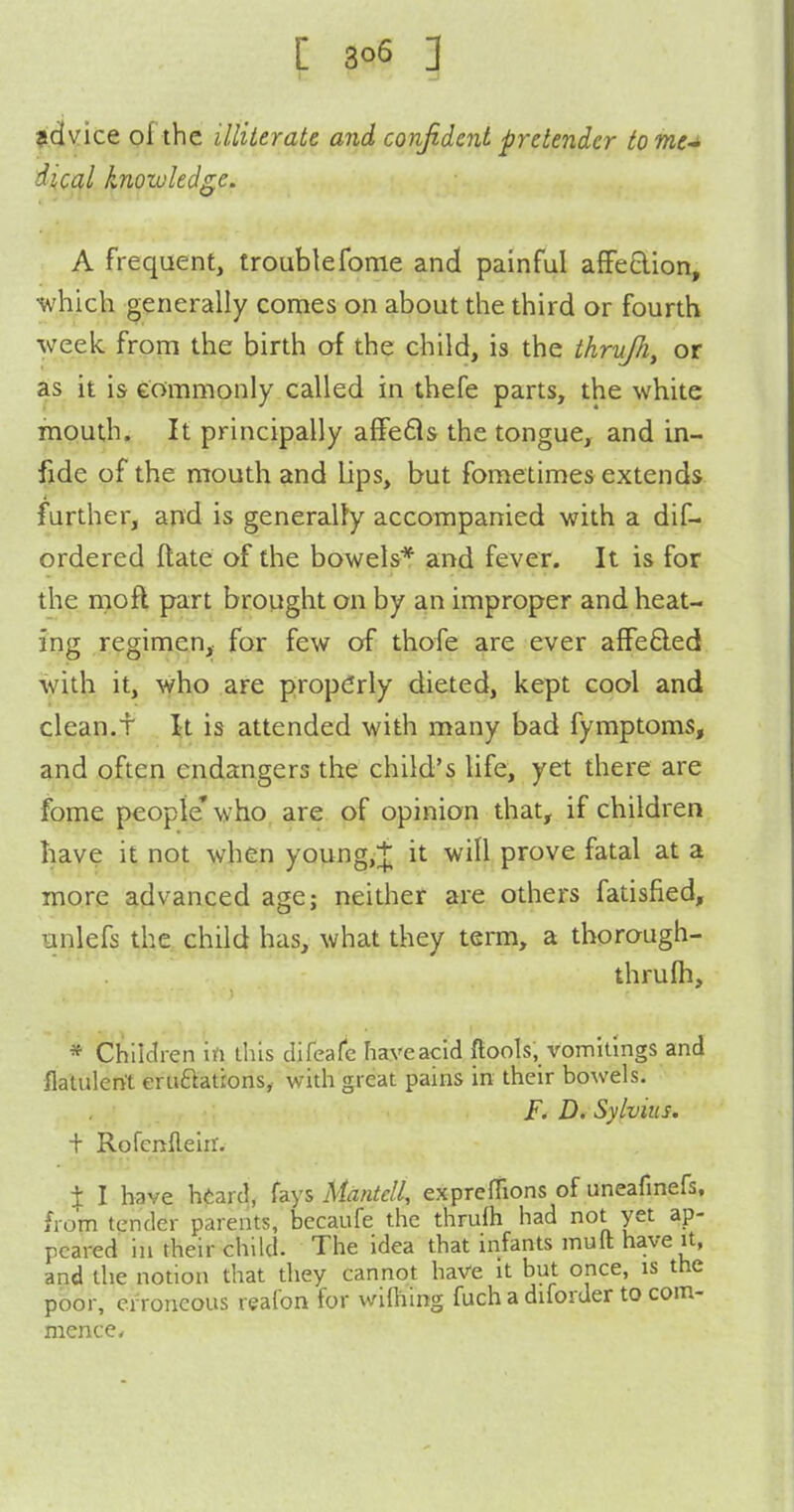 vice of the illiterate and confident pretender totne-^ dical knowledge. A frequent, troublefome and painful afFe£lion, which generally comes on about the third or fourth week from the birth of the child, is the thruJJi, or as it is eommonly called in thefe parts, the white mouth. It principally affeds the tongue, and in- fide of the mouth and lips, but fometimes extends further, and is generally accompanied with a dif- ordered ftate of the bowels* and fever. It is for the mofl part brought on by an improper and heat- ing regimen, for few of thofe are ever affe£led with it, who are propCrly dieted, kept cool and clean.t \l is attended with many bad fymptoms, and often endangers the child's life, yet there are fome people'who are of opinion that, if children have it not when young,+ it will prove fatal at a more advanced age; neither are others fatisfied, unlefs the child has, what they term, a thorough- thrufli, * Children in this difeale haveacid ftools, vomitings and flatulent eruftatrons, with great pains in their bowels. F. D. Sylvius. + Rofcnfleiir. X I have h<;ard, izys Mdntell, expreftions of uneafinefs, from tender parents, becaufe the thrufh had not yet ap- peared in their child. The idea that infants muft have it, and the notion that they cannot have it but once, is the poor, erroneous reafon for wifhing fuch a dilorder to com- mencc/