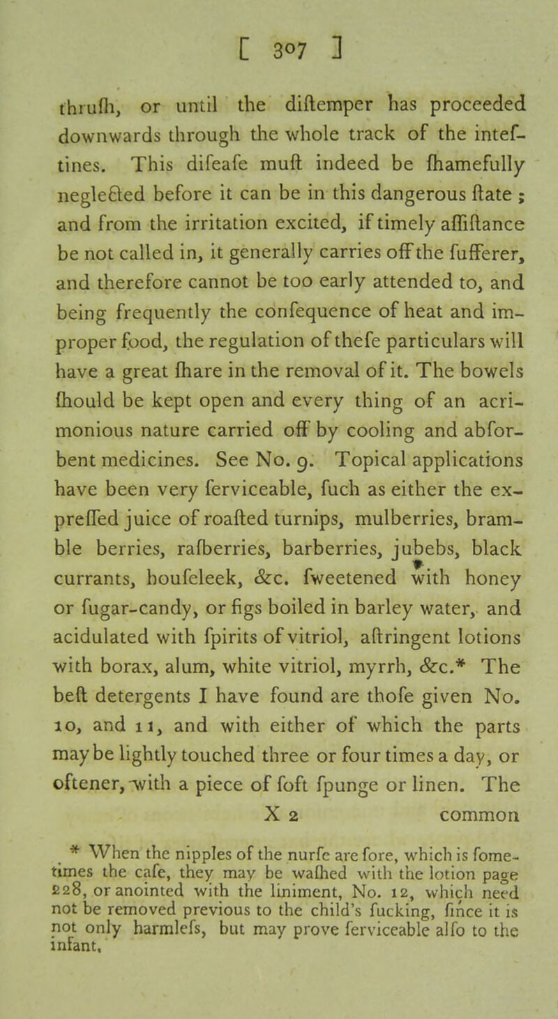 fhrufli, or until the diftemper has proceeded downwards through the whole track of the intef- tines. This difeafe muft indeed be fhamefully negleQed before it can be in this dangerous ftate ; and from the irritation excited, if timely affiftance be not called in, it generally carries off the fufferer, and therefore cannot be too early attended to, and being frequently the confequence of heat and im- proper food, the regulation of thefe particulars will have a great fliare in the removal of it. The bowels fliould be kept open and every thing of an acri- monious nature carried off by cooling and abfor- bent medicines. See No. 9. Topical applications have been very ferviceable, fuch as either the ex- prelTed juice of roafted turnips, mulberries, bram- ble berries, rafberries, barberries, jubebs, black currants, houfeleek, &c. fweetened with honey or fugar-candy, or figs boiled in barley water, and acidulated with fpirits of vitriol, aftringent lotions •with borax, alum, white vitriol, myrrh, &c.* The beft detergents I have found are thofe given No. 10, and 11, and with either of which the parts maybe lightly touched three or four times a day, or oftener,-with a piece of foft fpunge or linen. The X 2 common * When the nipples of the nurfc are fore, which is fome- times the cafe, they may be waflied with the lotion page 228, or anointed with the liniment, No. 12, which need not be removed previous to the child's fucking, fmce it is not only harmlefs, but may prove ferviceable alfo to the infant.