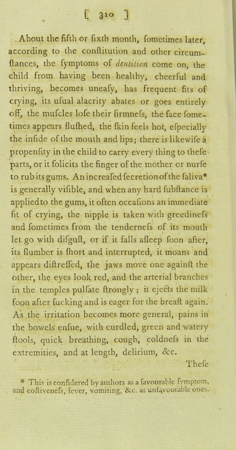 [ 3 About the fifth or fixth month, fomctimes later, according to the conftitution and other circum- ftances, the fymptoms of dentilion come on, the child from having been healthy, cheerful and thriving, becomes uneafy, has frequent fits of crying, its ufual alacrity abates or goes entirely off, the mufcles lofe their firmnefs, the face fome- times appears fluftied, the flvin feels hot, efpecially the infide of the mouth and lips; there is likewife a propenfity in the child to carry every thing to thefe parts, or it folicits the finger of the mother or nurfe to rub its gums. An increafed fecretion of the faliva* is generally vifible, and when any hard fubftance is applied to the gums, it often occafions an immediate fit of crying, the nipple is taken with greedinefs and fometimes from the tendernefs of its mouth let go with difguft, or if it falls afleep foon after, its flumber is fhort and interrupted, it moans and appears diftreffed, the jaws move one againft the other, the eyes look red, and the arterial branches in the temples pulfate flrongly ; it eje8s the milk foon after fucking and is eager for the breaft again. As the irritation becomes more general, pains in the bowels enfue, with curdled, green and watery ftools, quick breathing, cough, coldnefs in the extremities, and at length, delirium, &c. Thefe * This is confidered by authors as a favourable fymptom, and coftivenefs, fever, vomiting, &c. as unt^vouraWe ones..