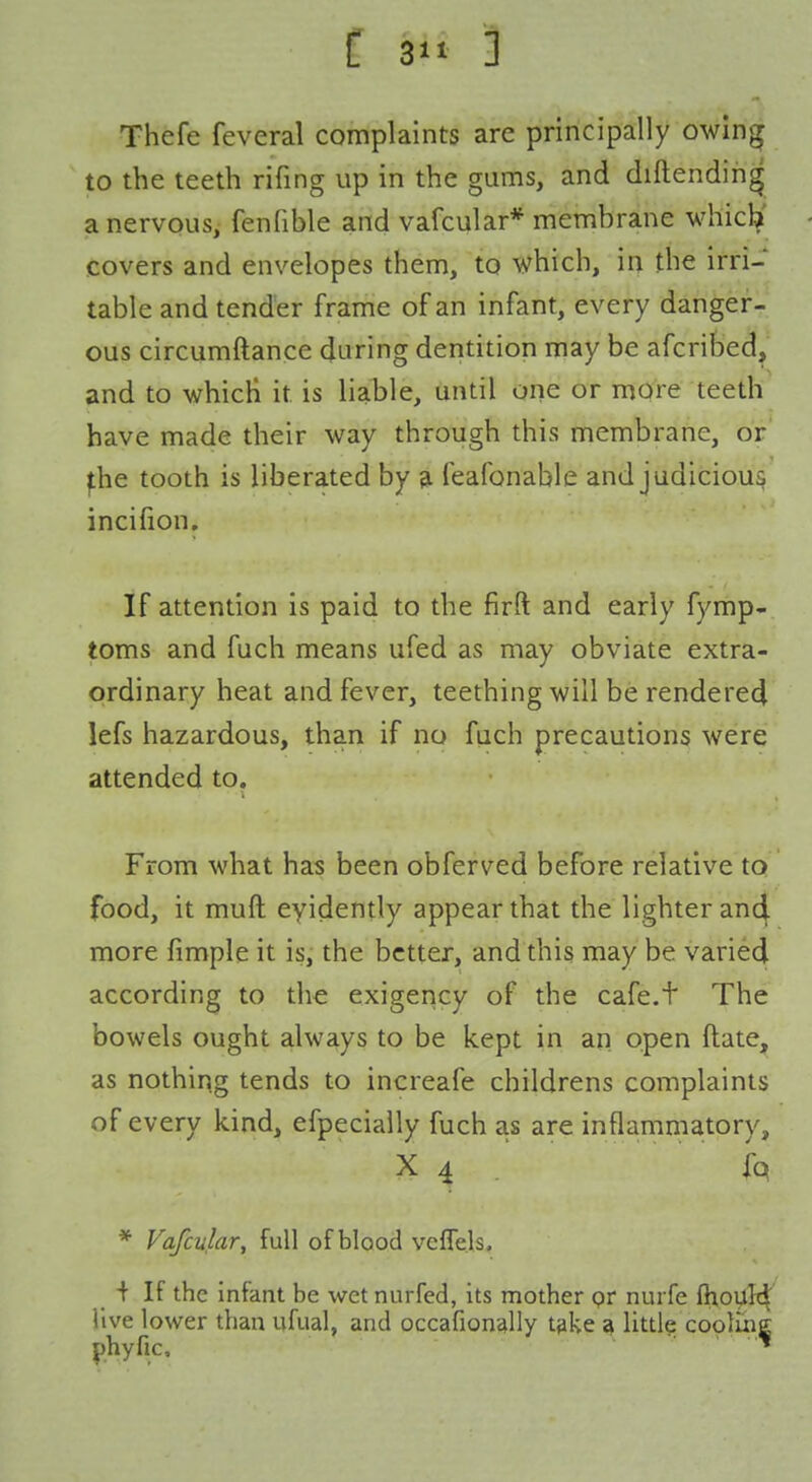 C 3'i ] Thefe feveral complaints are principally owing to the teeth rifing up in the gums, and diftendin^ a nervous, fenfible and vafcular* membrane whicb' covers and envelopes them, to which, in the irri- table and tender frame of an infant, every danger- ous circumftance during dentition may be afcribed, and to which it is liable, until one or more teeth have made their way through this membrane, or' ^he tooth is liberated by ^ feafonable and judicious incifion. If attention is paid to the firft and early fymp- toms and fuch means ufed as may obviate extra- ordinary heat and fever, teething will be renderecj lefs hazardous, than if no fuch precautions were attended to. From what has been obferved before relative to food, it muft eyidently appear that the lighter anc^ more fimple it is, the better, and this may be varied according to the exigency of the cafe.t The bowels ought always to be kept in an open ftate, as nothing tends to increafe childrens complaints of every kind, efpecially fuch as are inflammatory, X 4 ,' ■ fq * Vafcular, full of blood vcfTels, _ + If the infant be wet nurfed, its mother pr nuiTe ftioult^ live lower than ufual, and occafion^lly tske <^ little cooluie phyfic. K