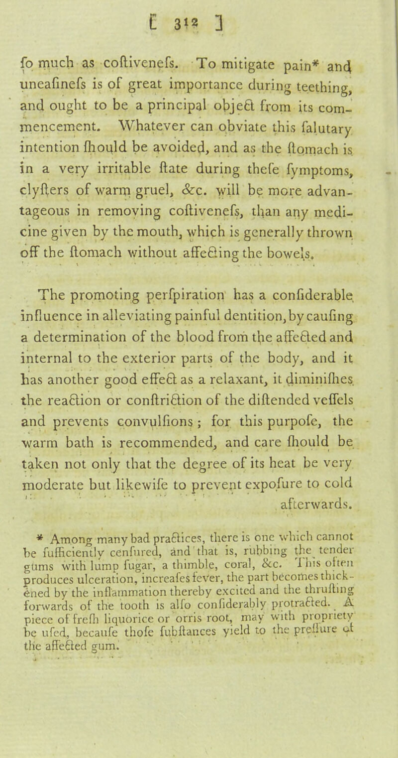 C 31? 3 fp much as coftivenefs. To mitigate pain* an4 uneafinefs is of great importance during teething, and ought to be a principal objeft from its com- mencement. Whatever can obviate this falutary intention ftiould be avoided, and as the ftomach is. in a very irritable ftate during thefe fymptoms, clyfters of warm! gruel, &c. will be more advan- tageous in removing coftivenefs, than any medi- cine given by the mouth, which is generally thrown off the ftomach v/ithout affefting the bowels. The promoting perfpiration has a confiderable influence in alleviating painful dentition,by caufing a determination of the blood frorh tbe affeded and internal to the exterior parts of the body, and it has another good effeQ as a relaxant, it ^iminiflies the rea6lion or conftri£lion of the diftended veflels and prevents convulfions ; for this purpofe, the warm bath is recommended, and care fhould be taken not only that the degree of its heat be very moderate but likewife to prevent expo.fure to cold afterwards. * Among many bad praftices, there is one which cannot be fufficienlly cenfured, and that is, rubbing the tender gums with lump fugar, a thimble, coral, &c. This oheu produces ulceration, increafes feVer, the part becomes thick- ened by the inflammation thereby excited and the thrufting forwards of the tooth is alfo confiderably protrafted. A piece of frefli liquorice or orris root, may with propriety be ufed, becaufe thofe fubftances yield to the prellure ot the apefted gum.