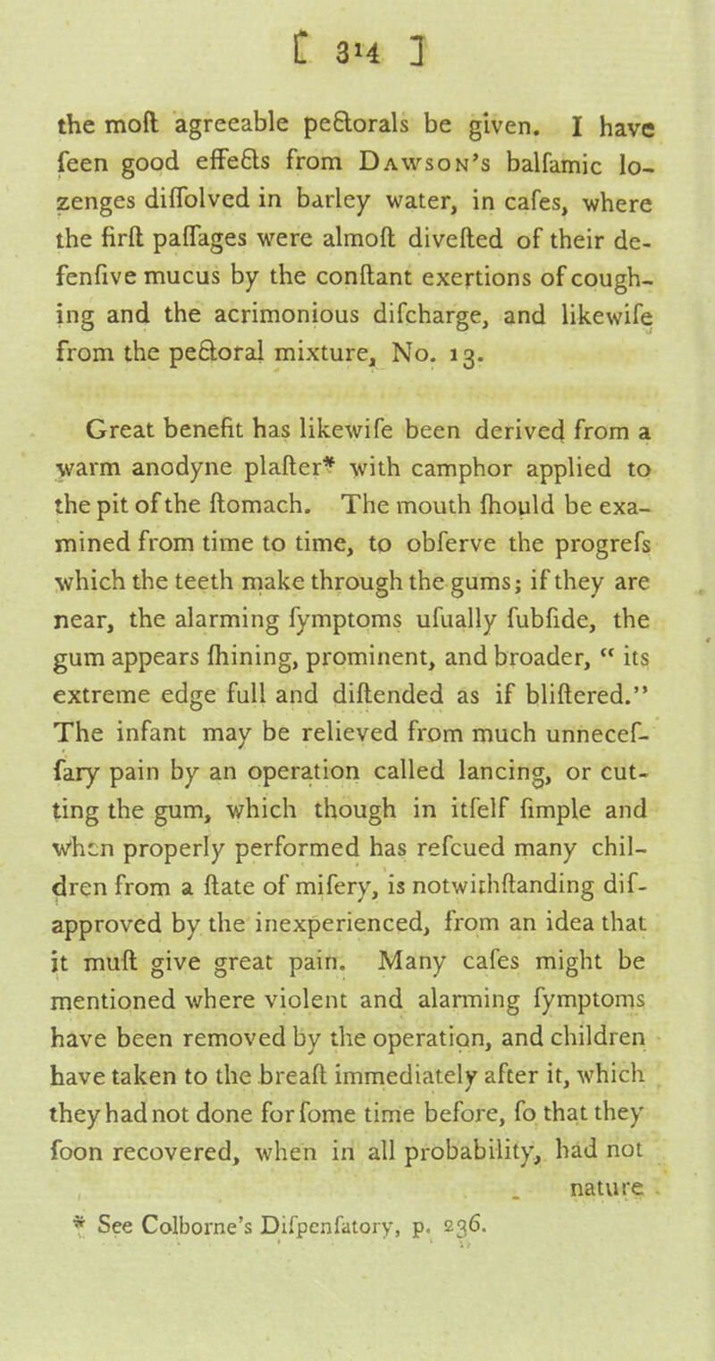 the moft agreeable peElorals be given. I have feen good efFefts from Dawson's balfamic lo- zenges diflblved in barley water, in cafes, where the firft paffages were almofl: diverted of their de- fenfive mucus by the conftant exertions of cough- ing and the acrimonious difcharge, and likewife from the perioral mixture. No. 13. Great benefit has likewife been derived from a warm anodyne plafter^ with camphor applied to the pit of the ftomach. The mouth Ihould be exa- mined from time to time, to obferve the progrefs which the teeth iiiake through the gums; if they are near, the alarming fymptoms ufually fubfide, the gum appears fhining, prominent, and broader,  its extreme edge full and diftended as if bliftered. The infant may be relieved from much unnecef- fary pain by an operation called lancing, or cut- ting the gum, which though in itfelf fimple and When properly performed has refcued many chil- dren from a ftate of mifery, is notwiihftanding dif- approved by the inexperienced, from an idea that it muft give great pain. Many cafes might be mentioned where violent and alarming fymptoms have been removed by the operation, and children have taken to the breaft immediately after it, which they had not done forfome time before, fo that they foon recovered, when in all probability, had not nature * See Colborne's Difpcnfatoiy, p. 236.