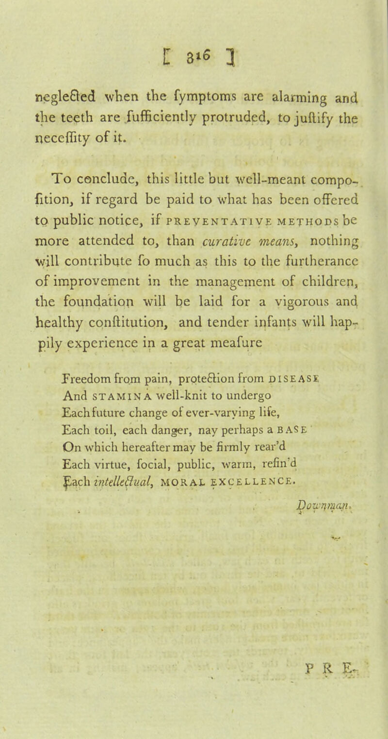 negleSled when the fymptoms are alarming and the teeth are fufficiently protruded, to juftify the neceflity of it. To conclude, this little but well-meant compo- fition, if regard be paid to what has been offered to public notice, if preventative methods be more attended to, than curative means, nothing will contribute fo much as this to the furtherance of improvement in the management of children, the foundation will be laid for a vigorous and healthy conftitution, and tender infants will hap- pily experience in a great meafure freedom from pain, proteftion from disease And STAMINA well-knit to undergo Each future change of ever-varying life, Each toil, each danger, nay perhaps a base ' On which hereafter may be firmly rear'd Each virtue, focial, public, warm, refin'd ^ach i7it€lle(Iml, moral excellence. P R Er