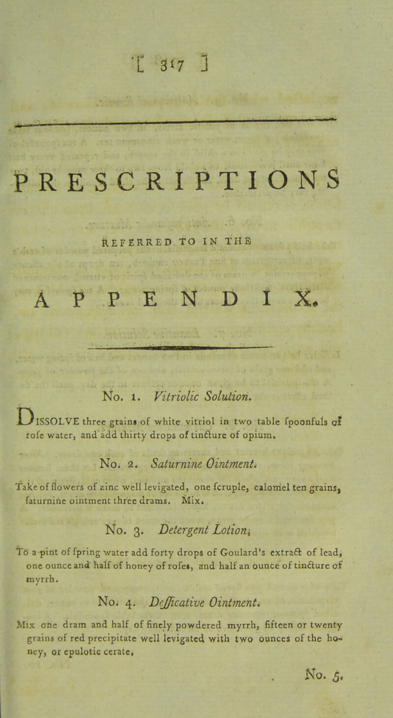 PRESCRIPTIONS Deferred TO in the A P P E N D I X. No. 1. Vitriolic Solution. t3lSS0LVE three gtaini of white vitriol in two table fpoonfuls of lofe water, and add tliirty drops of tin£lure of opium. No. 2. Saturnine Ointmenti Take of flowers of zinc well levigated, one fcruple, calomel ten grainS| faturnihe ointment three drams. Mix. No. 3. Detergent Loiioni Te a pint of fpring water add forty drops of Goulard's extraft of lead, one ounce and half of honey of rofei, and half an ounce of tinfture oi myrrh. No. 4. Bejficative Ointmenti Mix one dram and half of finely powdered myrrh, fifteen or twenty grains of red precipitate well levigated with two ounces of the ho- ney, or cpulotic ceratct No. 5.