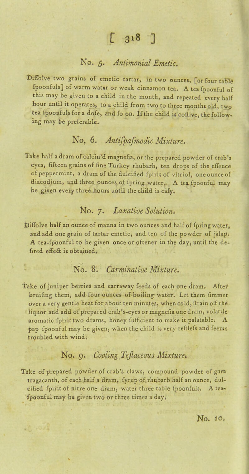 No. 5. Antimonial Emetic. Diffolve two grains of emetic tartar, in two ounccj, [or four taKld fpoonfuls] of warm watar or weak cinnamon tea. A tea fpoonful of this may be given to a child in the month, and repeated every half hour until it operates, to a child from two to three montht old, two tea fpoonfuls for a dofe, and fo on. If the child it coftive, the follow- ing may be preferable. No, 6. Antifpafmodic Mixture. Take half a dram of calcin'd magnefia, or the prepared powder of crab's eyes, fifteen grains of fine Turkey rhubarb, ten drops of the elTence of peppermint, a dram of the dulcified fpirit of vitriol, one ounce of diacodium, and three ounces of fpring water.. A tea fpoonful may be given every three hours until the child is eafy. No. 7. Laxative Solution. Diffolve half an ounce of manna in two ounces and half of fpring water, and add one grain of tartar emetic, and ten of the powder of jalap. A tea-fpbonful to be given once oroftener in the day, until the de* fired ciFe£l is obtained. No. 8. Carminative Mixture. Take of juniper berries and carraway feeds of each one dram. After bruifing them, add four ounces of boiling-water. Let them fimmer over a very gentle heat for about ten minutes, when cold, ftrain off the liquor and add of prepared crab's-eyes or magnefia one dram, volatile aromatic fpirit two drams, honey fufficient to make it palatable. A jpap fpoonful may be given, when the child is very reftlefs and fcems troubled with wind. No. 9. Cooling Tejlaceous Mixture. Take of prepared powder of crab's claws, compound powder of gurti tragacanth, of each half a dram, fyrup of rhubarb half an ounce, dul- cified fpirit of nitre one dram, water three table fpoonfuls. A tea- fpoonful may ba given two or three times a day. No. 10,