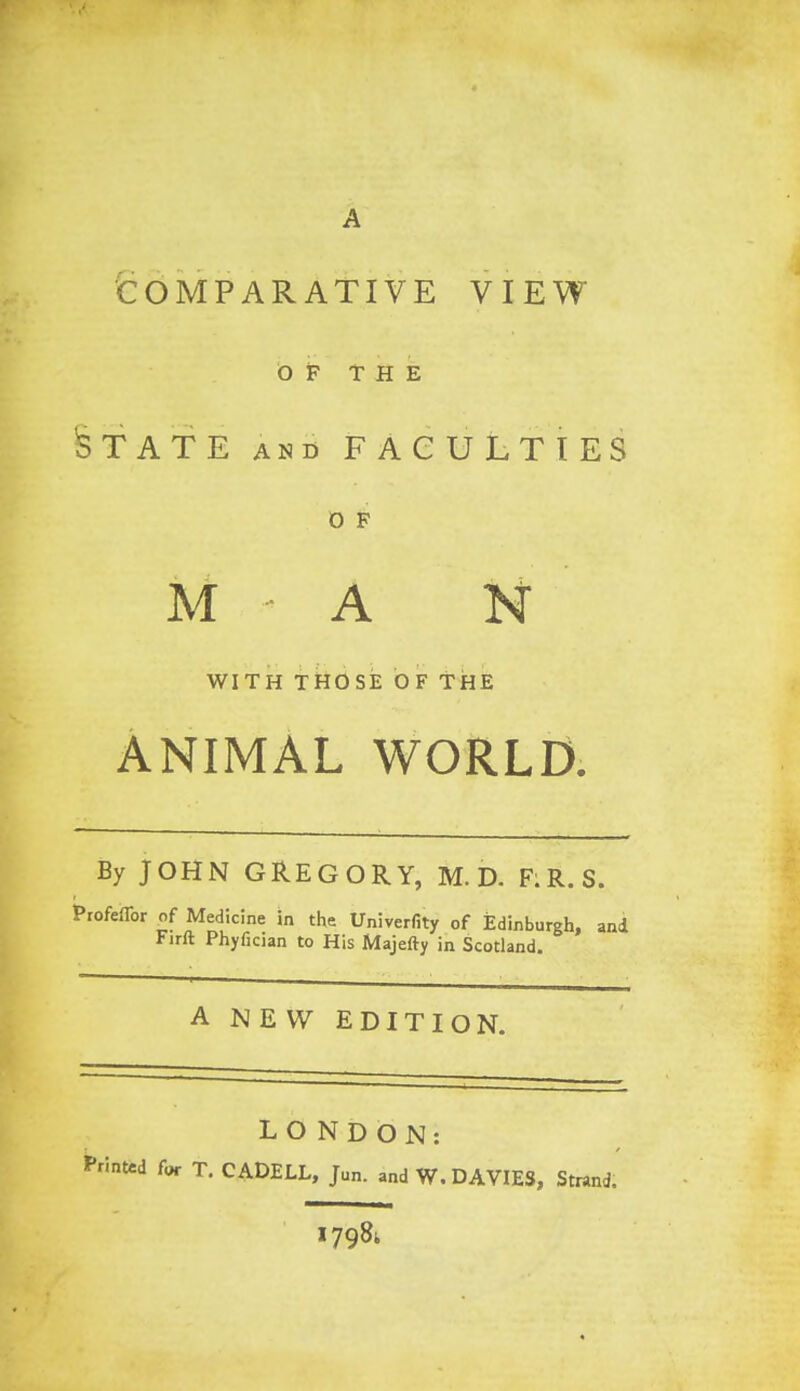 COMPARATIVE VIEW 0 F THE STATE and FACULTIES O F M A N WITH THOSE OF THE ANIMAL WORLD. By JOHN GREGORY, M. D. F;R.S. ofeflbr of Medicine in the Univerfity of Edinburgh, and Firft Phyfician to His Majefty in Scotland. A NEW EDITION. LONDON: for T. CADELL, Jun. and W. DAVIES, Strand. 179&