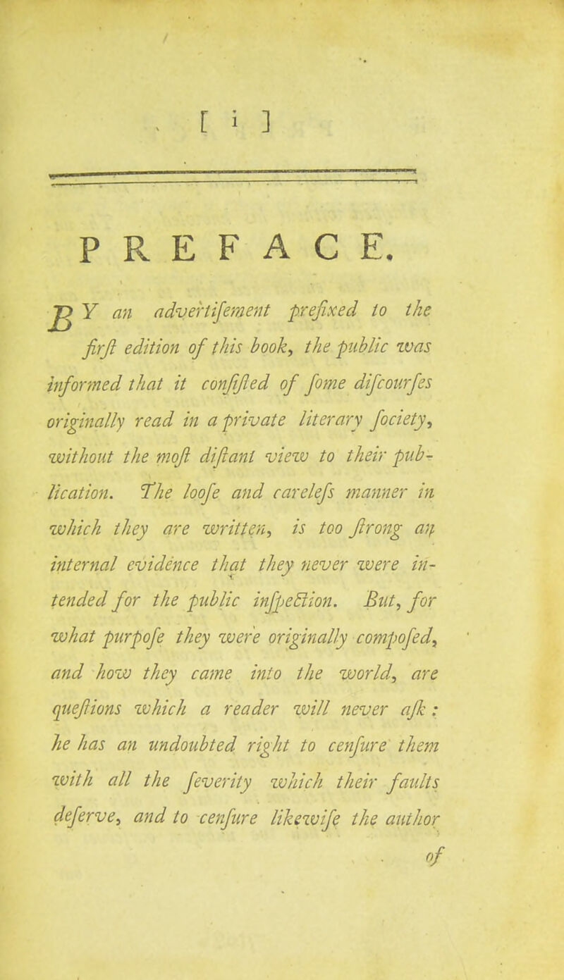 PREFACE. Y an advertifement prefixed to the firjl edition of this book, the public zvas informed that it conjifled of fome difcourfes originally read in a private literary fociety, without the mofl diftani view to their pub- lication. The loofe and carelefs manner in which they are written, is too ftrong an internal evidence that they never were in- tended for the public infpeblion. But, for what purpofe they were originally compofedt and how they came into the world, are quefiions which a reader will never ajh : he has an undoubted right to cenfure them with all the feverity zvhich their faults deferve, and to cenfure likewife the author