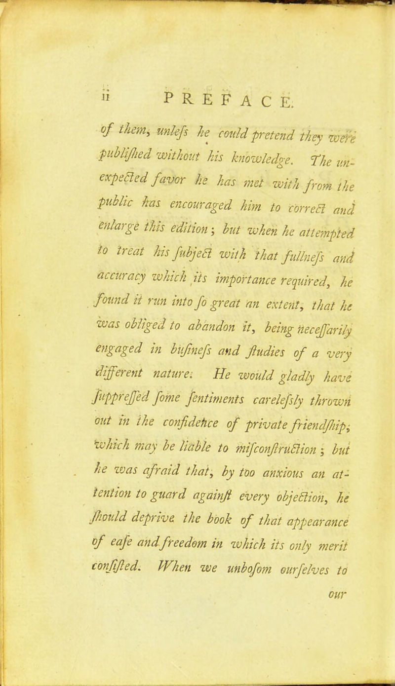 of them, unlefs he could pretend they wen ptblijlied without his knowledge. The un- expeaed favor he has met with from the public has encouraged him to corretl and enlarge this edition; but when he attempted to treat his fubjed with that fullnefs and accuracy which its importance required, he found it run into fo great an extent, that he was obliged to abandon it, being hecefarily engaged in bufmefs and fiudies of a very different nature: He would gladly have fupprefed fome fentiments carelefsly throwti out in the confidence of private friendjliipi which may be liable to mifconfiruclion; but he ivas afraid that, by too anxious an at- tention to guard againft every objection, he Jhould deprive the book of that appearance of eafe and freedom in zvhich its only merit conftjled. When we unbofom ourfelves to our