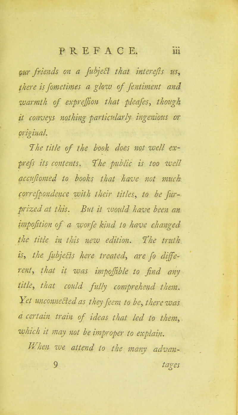 pur friends on a fubjeB that interejls us, there is fometimes a glow of fentiment and warmth of exprejfwn that pleafes, though it conveys nothing particularly ingenious or original. The title of the hook does not well ex- prefs its contents. The public is too Well accuftomed. to books that have not much, correfpondence with their titles, to be fur- prized at this. But it would have been an impofition of a worfe kind to have changed the title in this new edition. The truth is, the fubjecls here treated, are fo diffe- rent, that it was impoffible to find any title, that could fully comprehend them. Yet unconnected as they feem to be, there was a certain train of ideas that led to them, zvhich it may not be improper to explain. When ive attend to the many advan- 9 tages