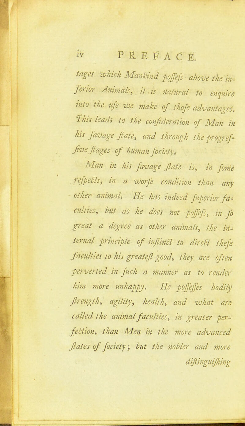 lages zvhich Mankind pofefs above the % \ ferior Animals, it . is natural to enquire into the life we make of thofe advantages, this leads to the confideration of Man in his favage /ate, and through the progref- Jivejlages of human fociety^ Man in his favage fate is, in fame refpecls, in a zvorfe condition than any ether animal, He has indeed fuperior fa^ culties, but as he does not pofefs, in fo great a degree as other animals, the in- ternal principle of infincl to diret! thefe faculties to his greatefi good, they are often perverted in fuch a manner as to render him more unhappy. He pofeffes bodily frength, agility, health, and zvhat are called the animal faculties, in greater per- feclion, than Men in the more advanced fates of faciely; but the nobler and more difinguifiing