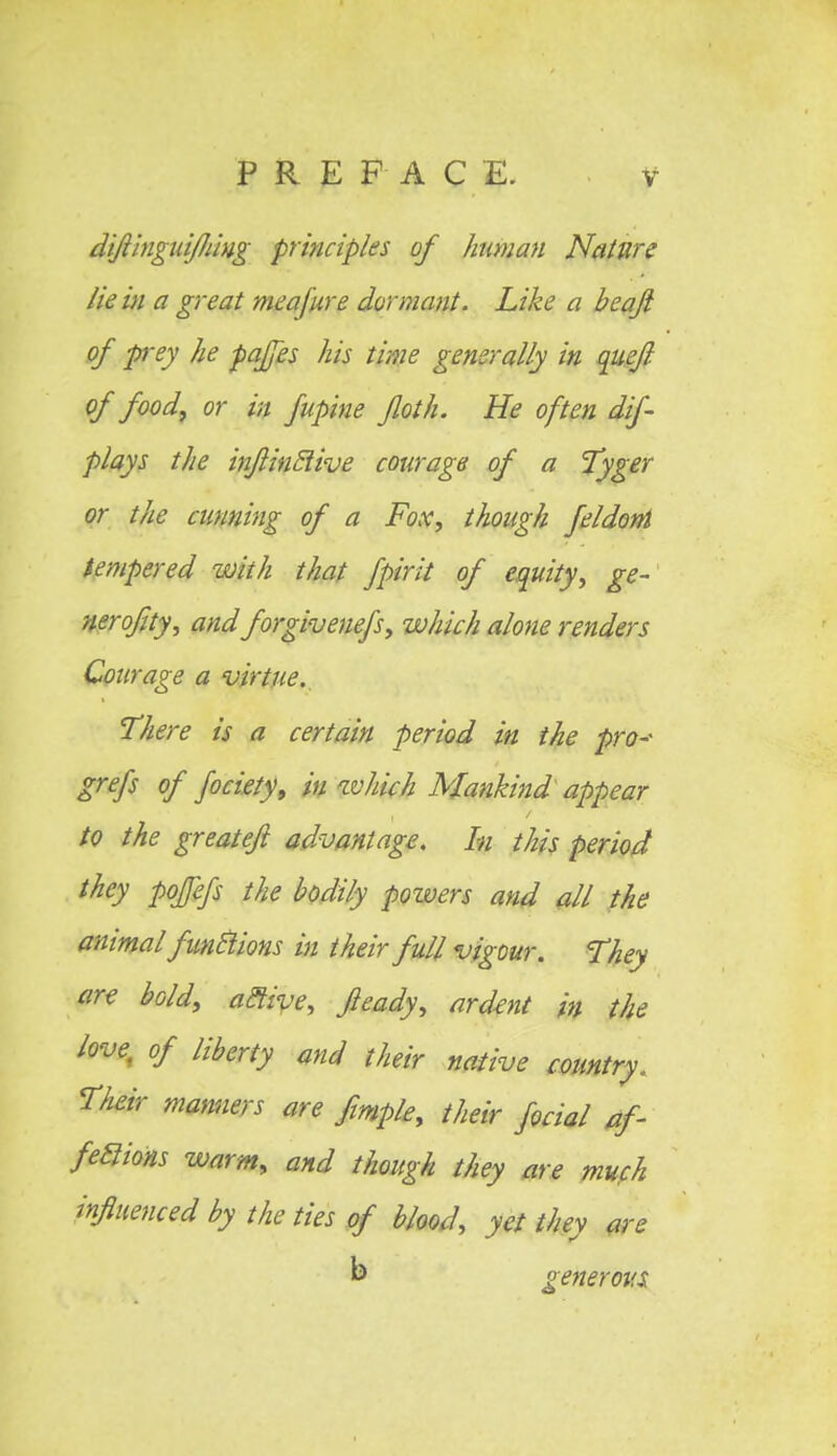diJlingidfJdug principles of human Nature lie in a great meafure dormant. Like a beaji of prey he paffes his time generally in quefl of food, or in fupine Jloth. He often dif- plays the injiinclive courage of a Tyger or the cunning of a Fox, though feldoni tempered with that fpirit of equity, ge- nerofity, and forgivenefs, which alone renders Courage a virtue. There is a certain period in the pro-- grefs of fociety, in which Mankind appear to the greateft advantage. In this period they pofefs the bodily powers and all the animal functions in their full vigour. They are bold, active, Jleady, ardent in the love, of liberty and their native country. Their manners are fimple, their focial af- fections warm, and though they are much influenced by the ties of blood, yet they are generous