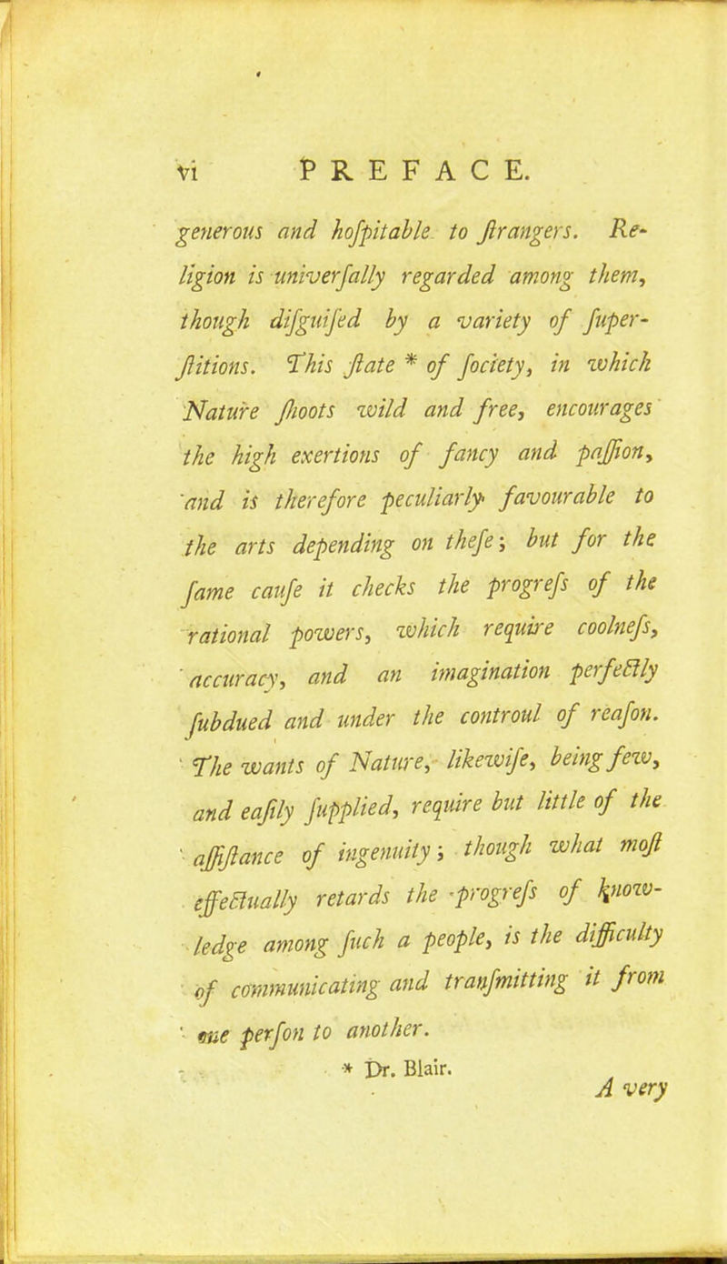 generous and hofpitable to Jlrangers. Re~ ligion is univ erf ally regarded among them, though difguifed by a variety of fuper- flitions. This flate * of fociety, in which Nature flioots zvild and free, encourages the high exertions of fancy and paffion, and is therefore peculiarly favourable to the arts depending on thefe; but for the fame caufe it checks the progrefs of the rational powers, which require coolnefs, accuracy, and an imagination perfetlly fubdued and under the controul of reafon. ' The wants of Nature, liketvife, being fetv, and eafily fupplied, require but little of the ' affiflance of ingenuity; though what mofl effectually retards the -progrefs of kjiozv- ■ ledge among fuch a people, is the difficulty of communicating and tranfmitting it from ' due perfon to another. * £>r. Blair. A very