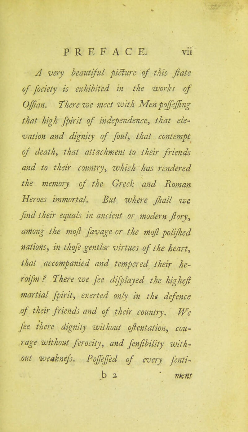 A very beautiful pitlure of this fate of fociety is exhibited in the works of OJJian. There we meet with Men poffeffmg that high fpirit of independence, that ele- vation and dignity of foul, that contempt of death, that attachment to their friends and to their country, which has rendered the memory of the Greek and Roman Heroes immortal. But where fhall we find their equals in ancient or modem flory, among the moji favage or the mofi poliflied nations, in thofe gentler virtues of the heart, that accompanied and tempered their he- roifm ? There zve fee difplayed the highefi martial fpirit, exerted only in the defence of their friends and of their country. We fee there dignity without oflentation, cou- rage without ferocity, and fenjibility with- out weaknefs. Pofeffed of every fenti- b 2 mm