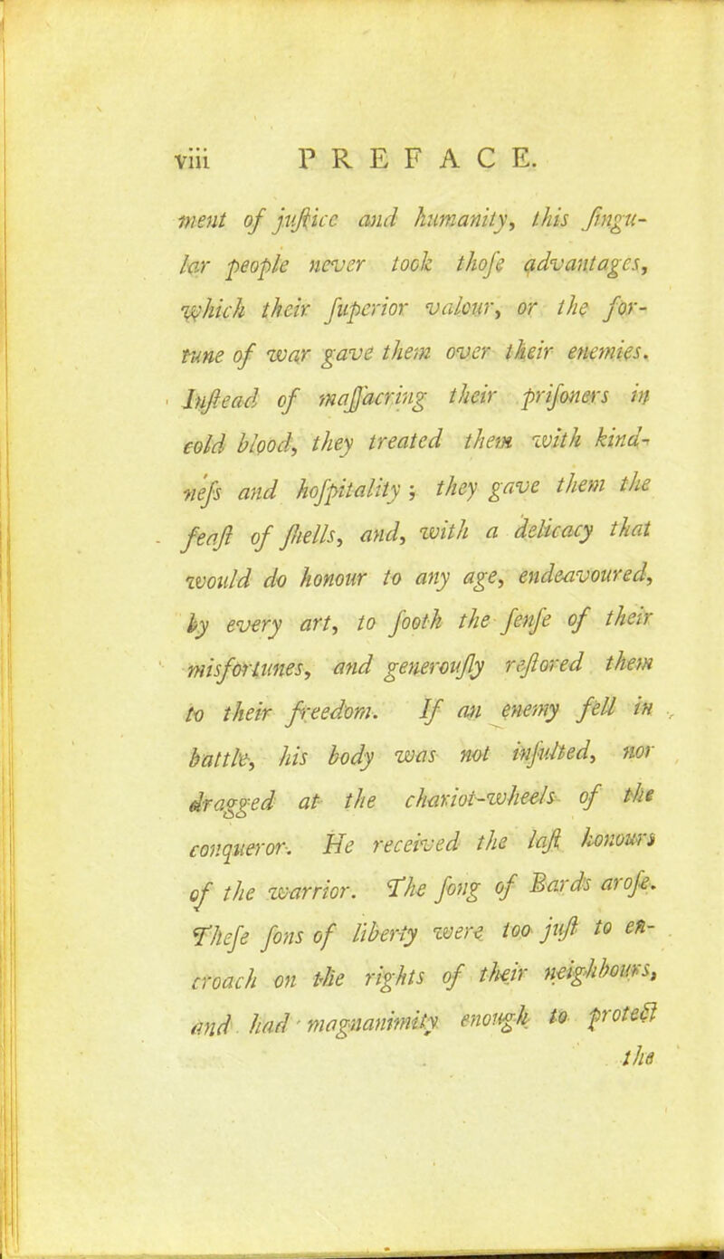 went of jvjiicc and humanity', this fingu- for people never took thofe advantages, which their fupcrior valour, or the for- tune of war gave them over their enemies, lnfiead of majacriug their prifoners in cold blood, they treated them with kind- nefs and hofpitality ; they gave them the feafi of Jliells, and, zvith a delicacy that tvoidd do honour to any age, endeavoured, hy every art, to footk the fenfe of their misfortunes, and generoufly reftored them to their freedom. If an enemy fell in battle, his body was not infulted, nor dragged at the chariot-wheels of the conqueror-. Be received the laji lionomi of the tvarrior. The fong of Bards aroje. Thefe fins of liberty zvere too jufl to en- croach on the rights of their neighbours, md had magnanimity enough m froteft the