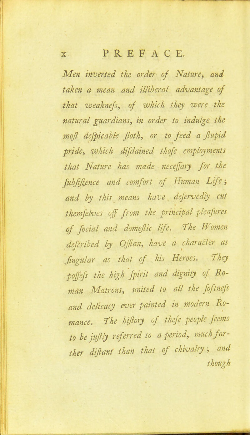 Men inverted the order of Nature, and taken a mean and illiberal advantage of that weaknefs, of which they were the natural guardians, in order to indulge the mojl defpicabk floth, or to feed a Jiupid pride, which difdained thofe employments that Nature has made neceffary for tlie fubfifience and comfort of Human Life; and by this means have defervedJy cut themfelves off from the principal pleafures of foctal and domeflic life. The Women defcribed by OJfian, have a character as Singular as that of his Heroes. They pofefs the high fpirit and dignity of Ro- man Matrons, united to all the foftnefs and delicacy ever painted in modern Ro- mance. The hiflory of thefe people feems to be jufrly referred to a period, -much far- ther difiant than that of chivalry ; and though