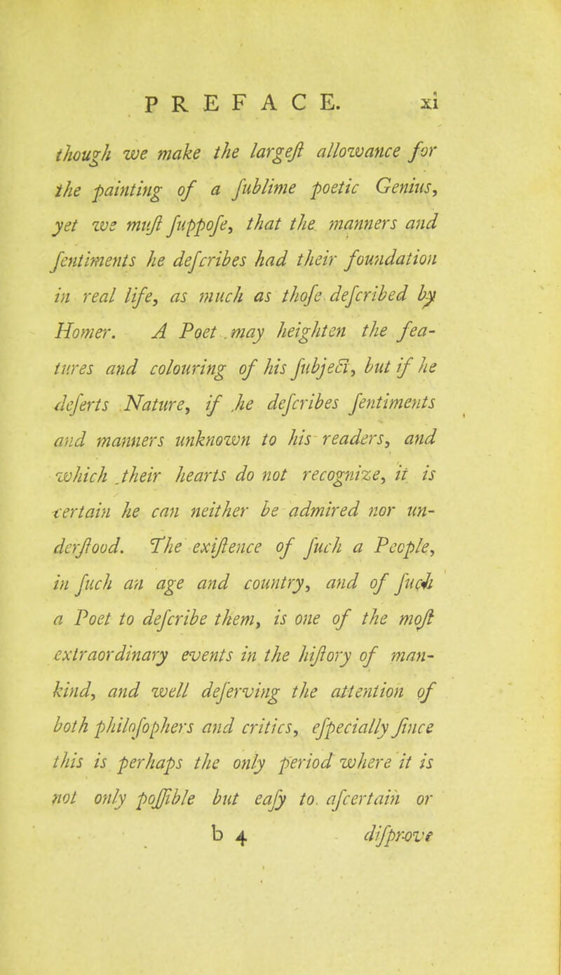 though we make the largefi allowance for the painting of a fublime poetic Genius, yet we mvjl fuppofe, that the manners and fcntiments he defcribes had their foundation in real life, as much as thofe deferibed by Homer. A Poet . may heighten the fea- tures and colouring of his fubjetl, but if he deferts Nature, if .he defcribes fentiments and manners unknown to his readers, and which jheir hearts do not recognize, ii is certain he can neither be admired nor un- der food. The exifence of fuch a People, in fuch an age and country, and of fuc-h a Poet to defcribe them, is one of the mojl extraordinary events in the hifory of man- hind, and zvell deferving the attention of both philofophers and critics, efpecially fines this is perhaps the only period where it is not only poffible but eafy to. ajcertain or b 4 difpr-ove