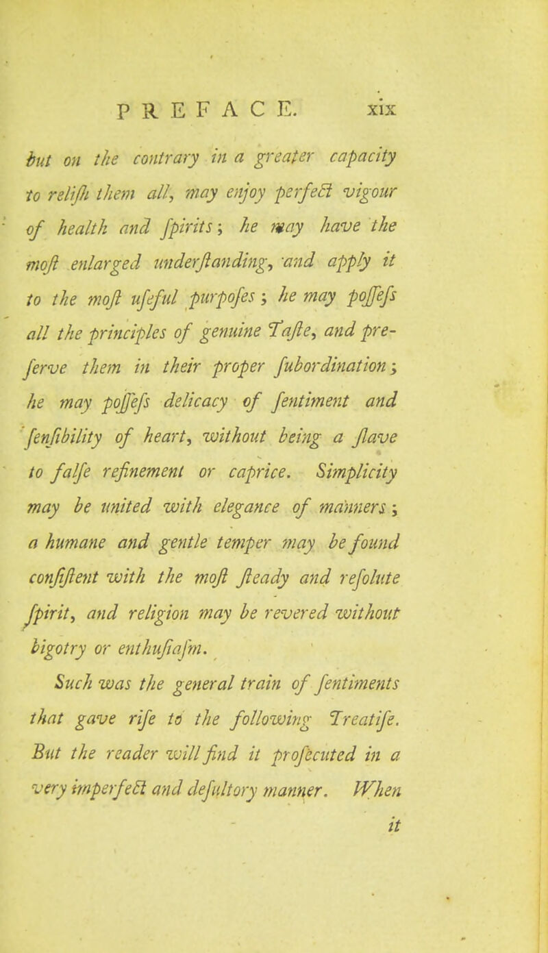 but on the contrary in a greater capacity to relifli them all, may enjoy perfecl vigour of health and fpirits; he may have the moji enlarged underjianding, -and apply it to the mojl ufeful purpofes; he may pofefs all the principles of genuine Tqfie, and pre- ferve them in their proper fubordination; he may pofefs delicacy of fentiment and fenfibility of heart, without being a fave to falfe refinement or caprice. Simplicity may be united with elegance of manners; a humane and gentle temper may be found confiflent with the mqft Jleady and refolute Jpirit, and religion may be revered without bigotry or enthufafm. Such was the general train of fentiments that gave rife to the following Ireatife. But the reader zvillfind it profecuted in a very imperfecl and defultory manner. When it