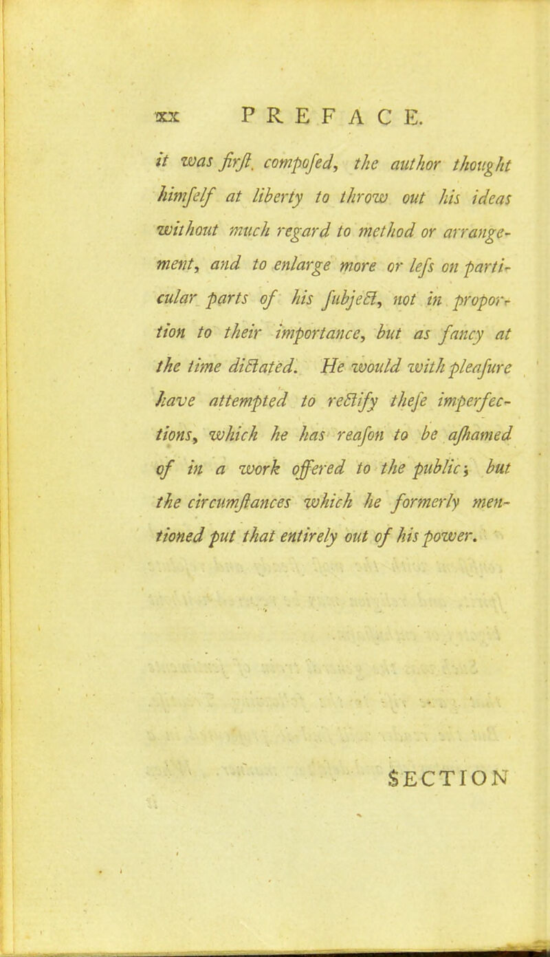 it was firft. compofed, the author thought himfelf at liberty to throw out his ideas without much regard to method or arrange- ment, and to enlarge more or lefs on parti- cular parts of his fubjecl, not in propor^ tion to their importance, but as fancy at the time diclated. He would zvith pleafure have attempted to reilify thefe imperfec- tions, which he has reafon to be ajhamed of in a work offered to the public; but the circumjlances which he formerly men- tioned put that entirely out of his power. Section