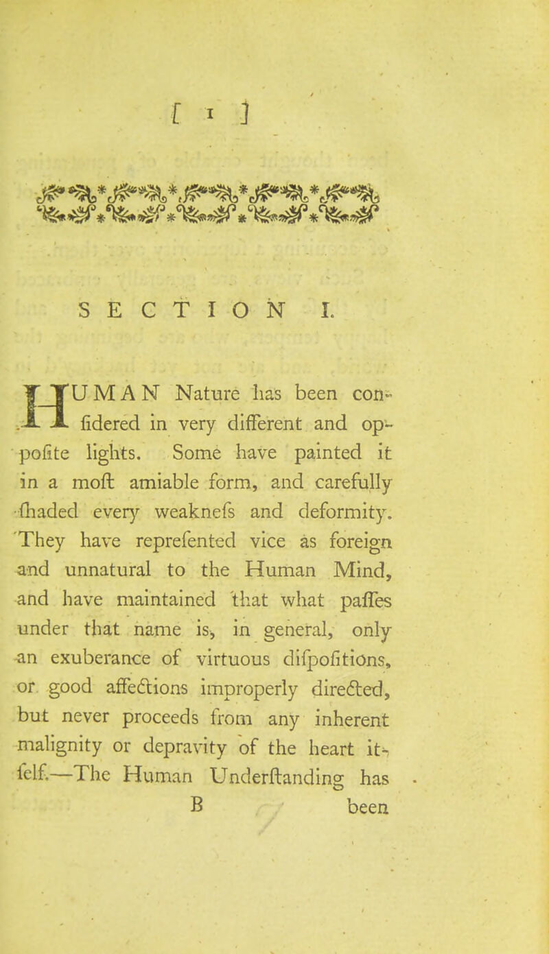 IJTUMAN Nature lias been con- • A fidered in very different and op- polite lights. Some have painted it in a mofl amiable form, and carefully (haded every weaknefs and deformity. They have reprefented vice as foreign and unnatural to the Human Mind, and have maintained that what pafles under that name is, in general, only ^in exuberance of virtuous difpofitions, or good affections improperly directed, but never proceeds from any inherent malignity or depravity of the heart it- ielf.—The Human Underftanding has B been