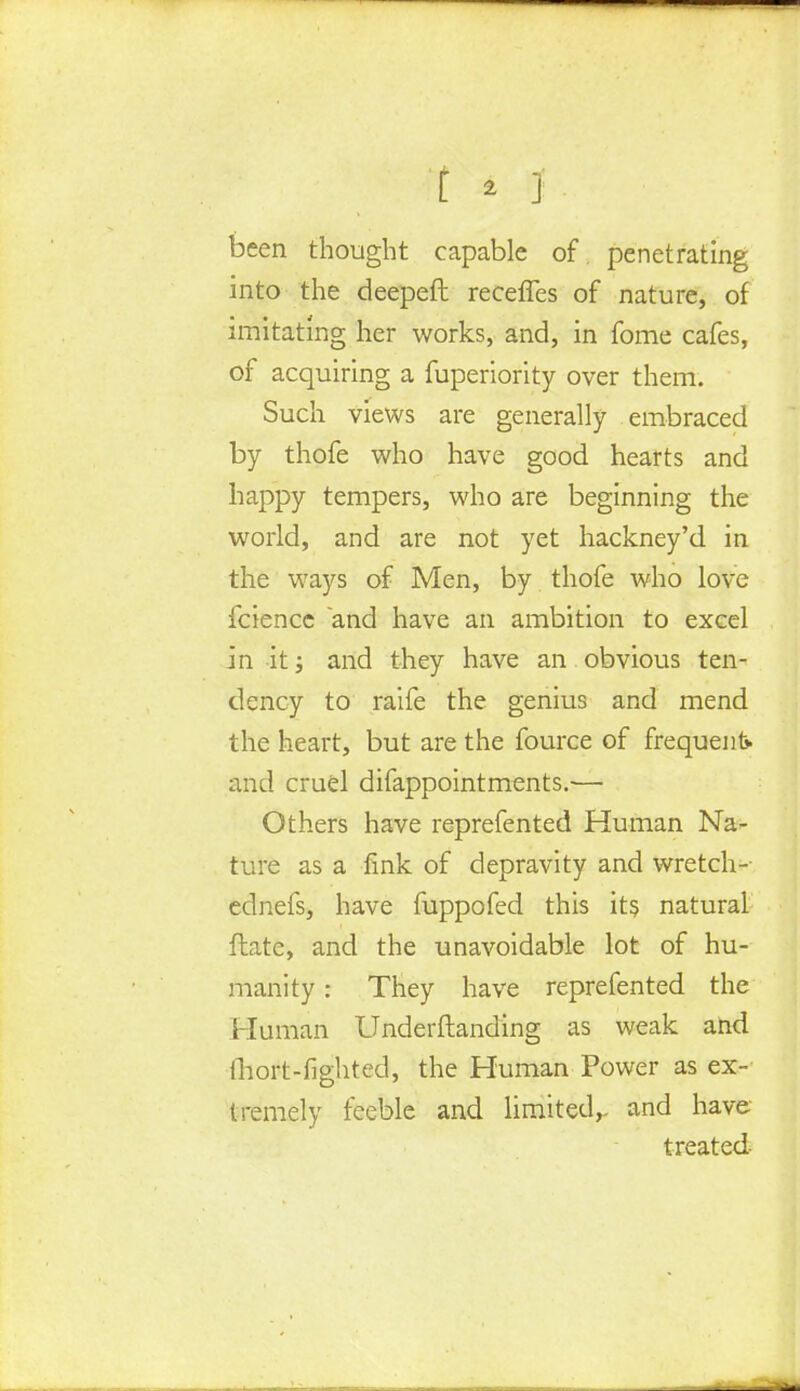 been thought capable of penetrating into the deepeft recefles of nature, of imitating her works, and, in fome cafes, of acquiring a fuperiority over them. Such views are generally embraced by thofe who have good hearts and happy tempers, who are beginning the world, and are not yet hackney'd in the ways of Men, by thofe who love fcience and have an ambition to excel in it; and they have an obvious ten- dency to raife the genius and mend the heart, but are the fource of frequent* and cruel difappointments.— Others have reprefented Human Na- ture as a fink of depravity and wretch- ednefs, have fuppofed this its natural ftate, and the unavoidable lot of hu- manity : They have reprefented the Human Underftanding as weak and fliort-fighted, the Human Power as ex- tremely feeble and limited,- and have- treated