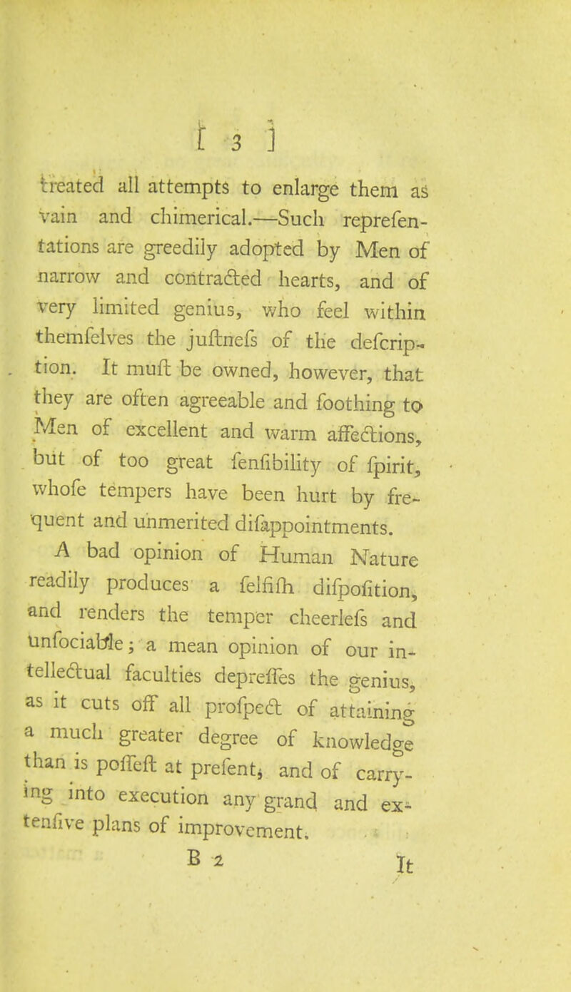 heated all attempts to enlarge them as vain and chimerical.—Such reprefen- tations are greedily adopted by Men of narrow and contracted hearts, and of very limited genius, who feel within themfelves the juflnefs of the defcrip- tion. It mull be owned, however, that they are often agreeable and foothing to Men of excellent and warm affections, but of too great fenfibility of fpirit, whofe tempers have been hurt by fre- quent and unmerited difappointments. A bad opinion of Human Nature readily produces a felfifti difpofition, and renders the temper cheerlefs and unfociaMe; a mean opinion of our in- tellectual faculties depreffes the genius, as it cuts off all profpedt of attaining a much greater degree of knowledge than is poffeft at prefent4 and of carry- ing into execution any grand and ex- tenfive plans of improvement. B-2 It