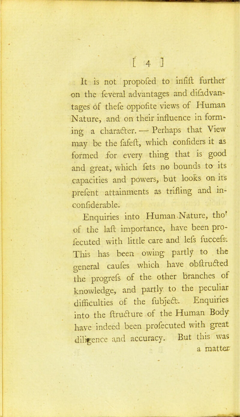 It is not propbfed to infift further on the feveral advantages and difadvan- tages of thefe oppofite views of Human Nature, and on their influence in form- ing a character. — Perhaps that View may be the fafeft, which confiders it as formed for every thing that is good and great, which fets no bounds to- its capacities and powers, but looks on its prefent attainments as trifling and in- confiderable. Enquiries into Human .Nature, tho? of the laft importance, have been pro- fecuted with little care and lefs fuccefs; This has been owing- partly to the general caufes which have obftru&ed the progrefs of the other branches of knowledge, and partly to the peculiar difficulties of the fubjeft. Enquiries into the ftru&ure of the Human Body have indeed been profecuted with great diligence and accuracy. But this was a matter