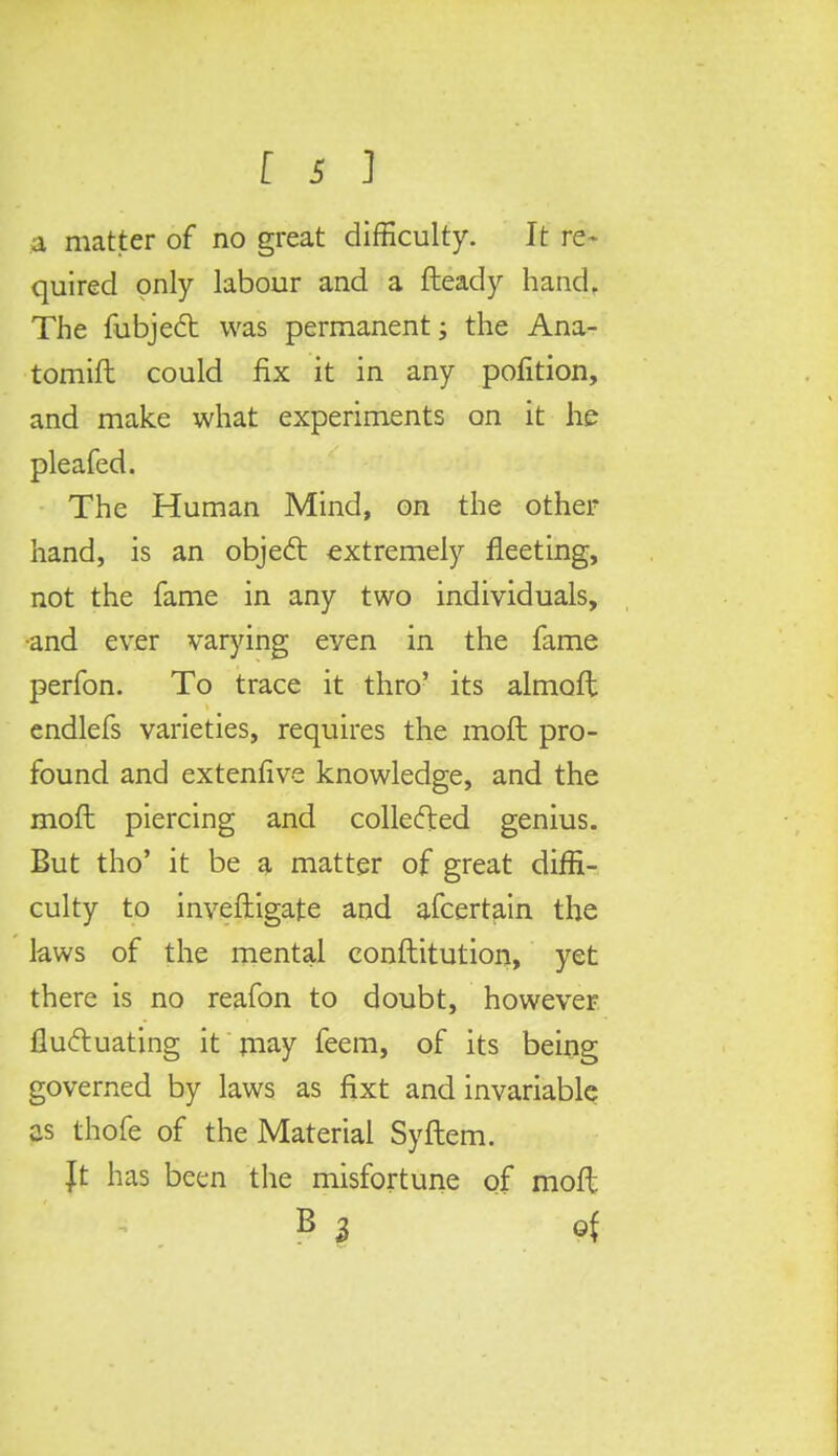 a matter of no great difficulty. It re- quired only labour and a fteady hand. The fubject was permanent; the Ana- tomift could fix it in any pofition, and make what experiments on it he pleafed. The Human Mind, on the other hand, is an object extremely fleeting, not the fame in any two individuals, -and ever varying even in the fame perfon. To trace it thro' its almoft endlefs varieties, requires the moft pro- found and extenfive knowledge, and the moft piercing and collected genius. But tho' it be a matter of great diffi- culty to investigate and afcertain the laws of the mental conftitution, yet there is no reafon to doubt, however fluctuating it may feem, of its being governed by laws as fixt and invariable as thofe of the Material Syftem. Jt has been the misfortune of moft