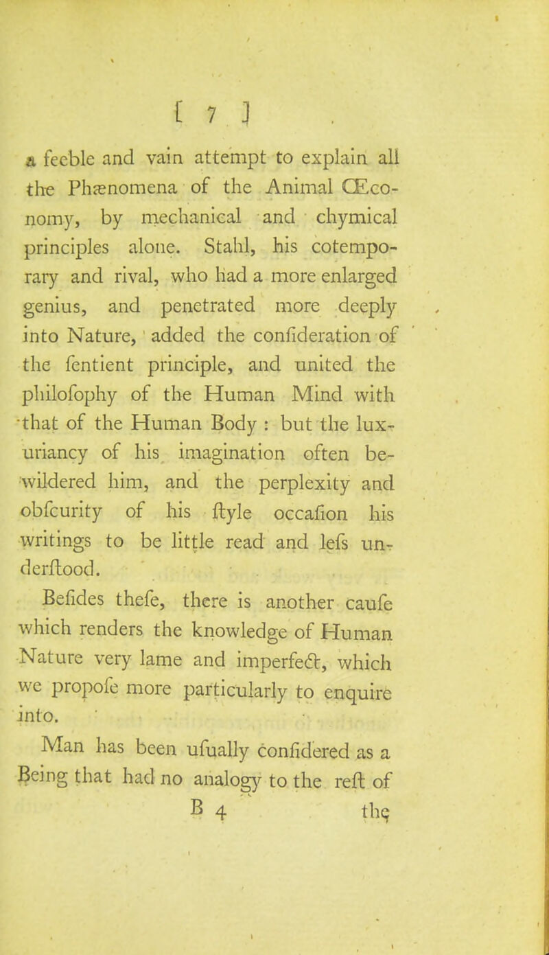 a feeble and vain attempt to explain all the Phenomena of the Animal CEco- nomy, by mechanical and chymical principles alone. Stahl, his cotempo- rary and rival, who had a more enlarged genius, and penetrated more deeply into Nature, added the confideration of the fentient principle, and united the philofophy of the Human Mind with •that of the Human Body : but the lux- uriancy of his imagination often be- wildered him, and the perplexity and obfeurity of his ftyle occafion his writings to be little read and lefs un- derflood. Befides thefe, there is another caufe which renders the knowledge of Human Nature very lame and imperfect, which wc propofe more particularly to enquire into. Man has been ufually confidered as a Being that had no analogy to the reft of B 4 the, t