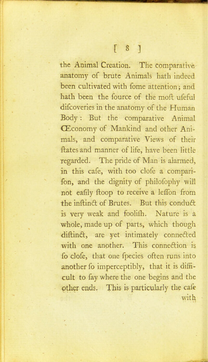 the Animal Creation. The Comparative anatomy of brute Animals hath indeed been cultivated with fome attention; and hath been the fource of the moil ufeful difcoveries in the anatomy of the Human Body : But the comparative Animal CEconomy of Mankind and other Ani- mals, and comparative Views of their flates and manner of life, have been little regarded. The pride of Man is alarmed, in this cafe, with too clofe a compari- fon, and the dignity of philofophy will not eafily ftoop to receive a leffon from the inftinft of Brutes. But this conduct is very weak and foolifh. Nature is a whole, made up of parts, which though diftincl:, are yet intimately connected with one another. This connection is fo clofe, that one fpecies often runs into another fo imperceptibly, that it is diffi- cult to fay where the one begins and the other ends. This is particularly the cafe with