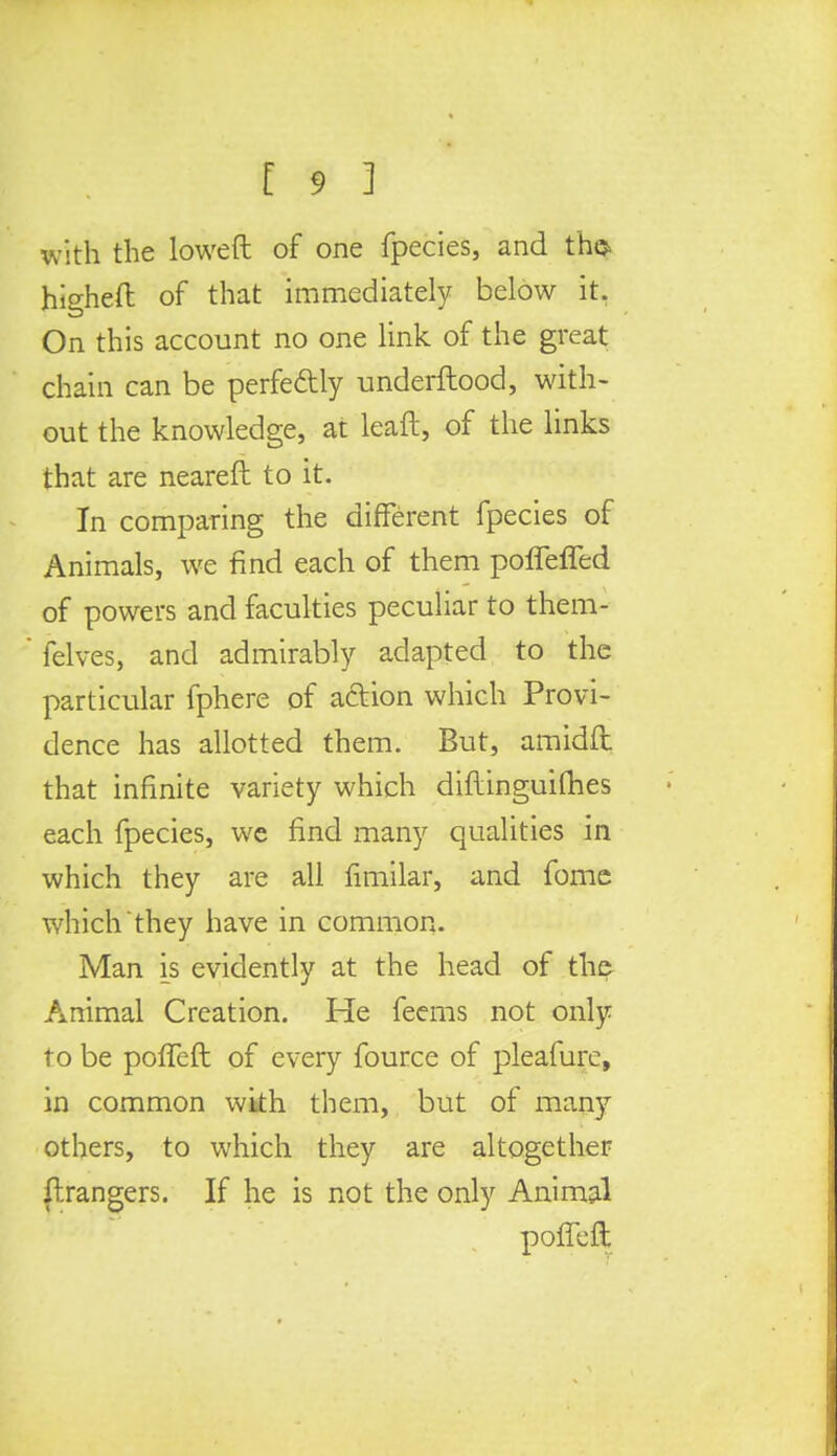 with the lowed of one fpecies, and th<$ higheft of that immediately below it. On this account no one link of the great chain can be perfe&ly underftood, with- out the knowledge, at leaft, of the links that are nearefl to it. In comparing the different fpecies of Animals, we find each of them poffeffed of powers and faculties peculiar to them- felves, and admirably adapted to the particular fphere of action which Provi- dence has allotted them. But, amidfi: that infinite variety which diftinguifhes each fpecies, we find many qualities in which they are all fimilar, and fome which they have in common. Man is evidently at the head of the Animal Creation. He feems not only to be poffeft of every fource of pleafurc, in common with them, but of many others, to which they are altogether ftrangers. If he is not the only Animal poffeft