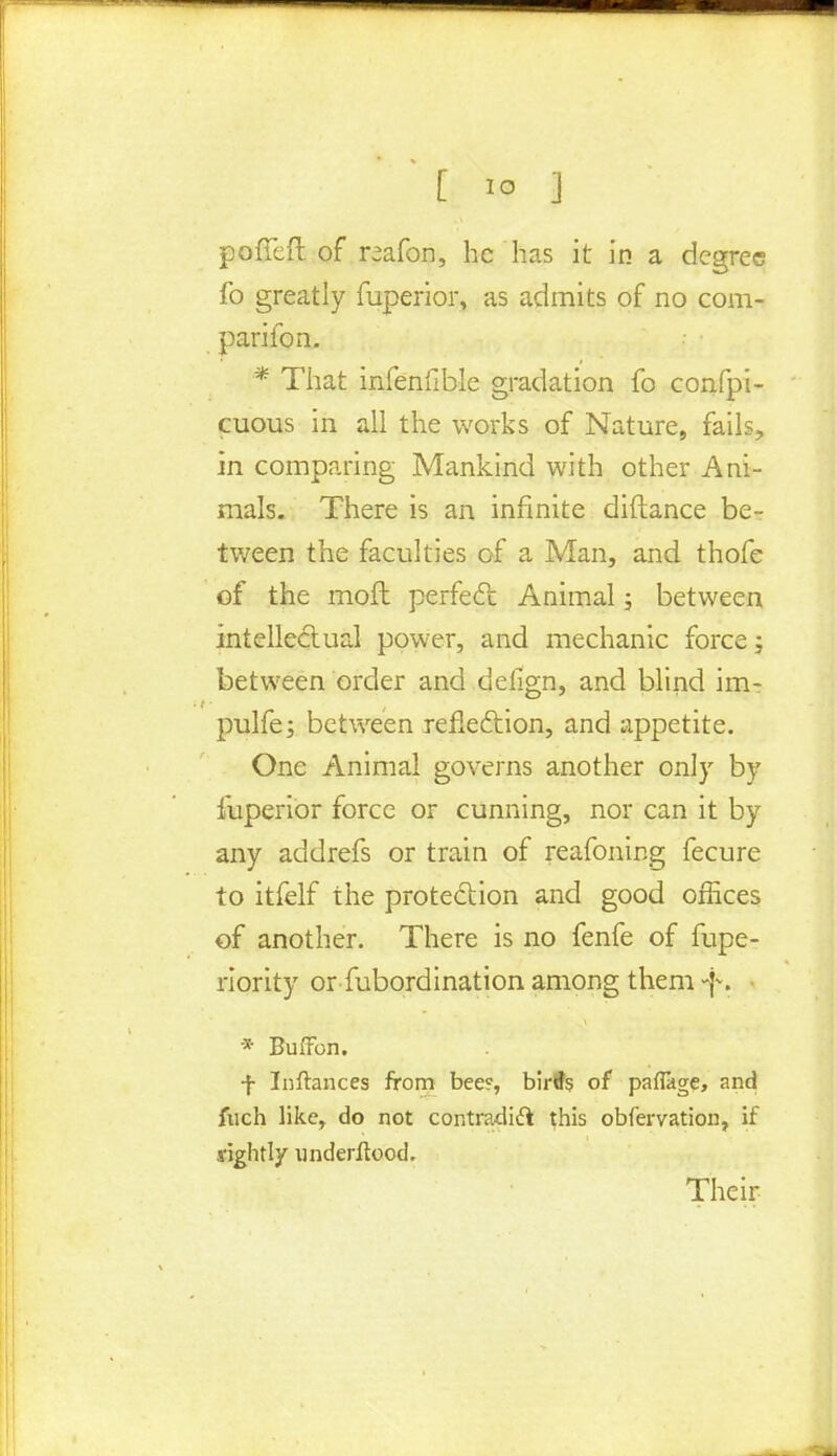 poffeft of reafon, he has it in a degree fo greatly fuperior, as admits of no com- parifon. * That infenfible gradation fo confpi- cuous in all the works of Nature, fails, in comparing Mankind with other Ani- mals. There is an infinite diflance be- tween the faculties of a Man, and thofe of the moft perfect Animal ; between intellectual power, and mechanic force; between order and defign, and blind im- pulfe; between reflection, and appetite. One Animal governs another only by fuperior force or cunning, nor can it by any addrefs or train of reafoning fecure to itfelf the protection and good offices of another. There is no fenfe of fupe- riority or Subordination among them f. * Buffon. f Inftances from beec, birds of paflage, and fuch like, do not contradict this obfervation, if rightly underftood. Their