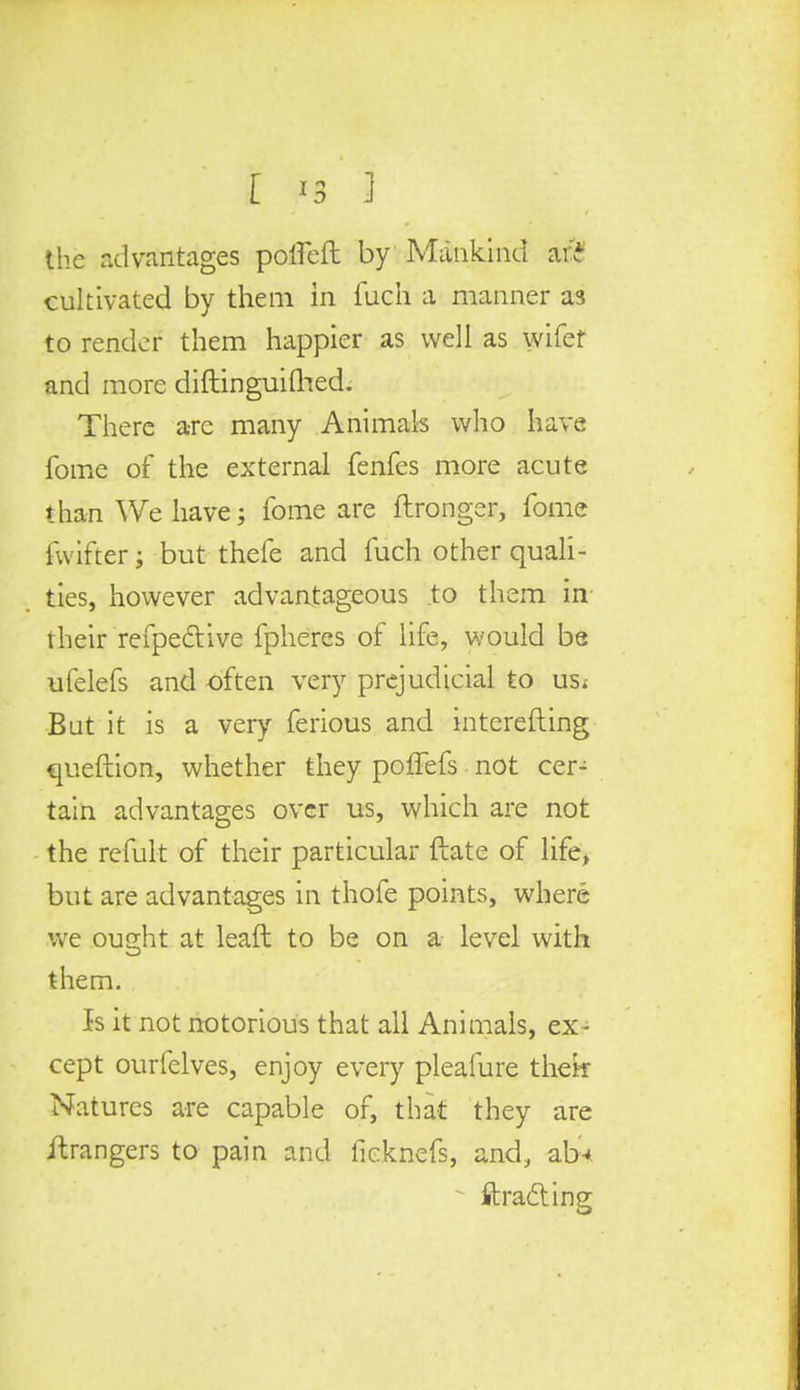 [ '3 3 the advantages pofieft by Mankind art cultivated by them in fuch a manner as to render them happier as well as wife* and more diftinguifhed. There are many Animals who have fome of the external fenfes more acute than We have; fome are ftronger, fome fwifter; but thefe and fuch other quali- ties, however advantageous to them in their refpective fpheres of life, would be ufelefs and often very prejudicial to us. But it is a very ferious and interefting queftion, whether they poffefs not cer- tain advantages over us, which are not the remit of their particular ftate of life, but are advantages in thofe points, where we ought at lead to be on a level with them. Is it not notorious that all Animals, ex- cept ourfelves, enjoy every pleafure thek Natures are capable of, that they are Grangers to pain and licknefs, and, ab* - ftracling