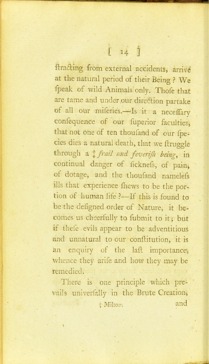 drafting from external accidents* arrive at the natural period of their Being ? We fpeak of wild Animals'only. Thole that are tame and under,our direction partake of all our miferies.—Is it a necefiary confequence of our fuperior faculties* that not one of ten thoufand of our {pe- des dies a natural death, that we ftrugglc through a % frail and feverijli beingt in continual danger of ficknefs, of pain* of dotage, and the thoufand namelefs ills that experience mews to be the por-. tion of human life ?—If this is found to be the defigned order of Nature, it be- comes us cheerfully to fubmit to it; but if thefe evils appear to be adventitious and unnatural to our conftitution, it is an enquiry of the laft importance* whence they arife and how they may be remedied. There is one principle which pre- vails univerfally in the Brute Creation* $• Milton. and