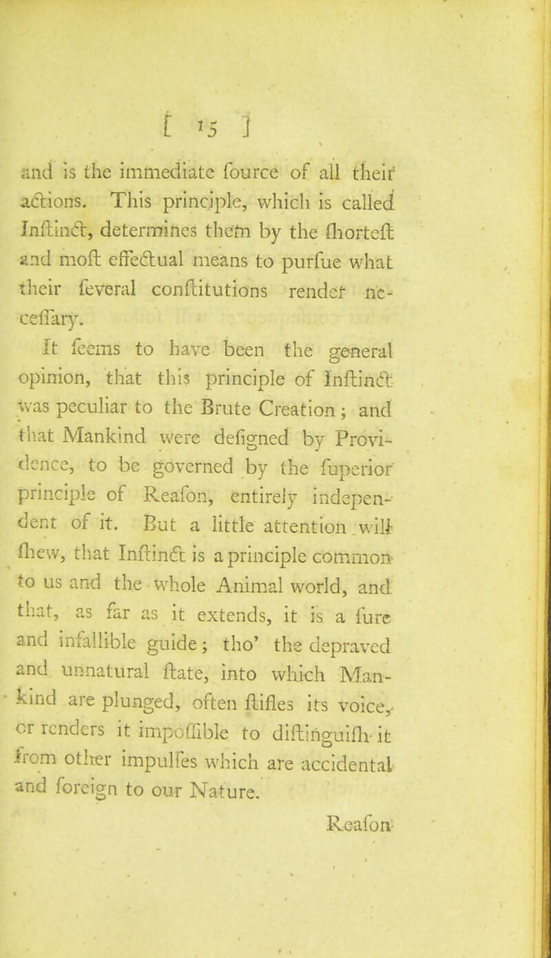i >5 j and is the immediate fource of all their actions. This principle, which is called Inftincl:, determines them by the fhorteft and mod effectual means to purfue what their feveral conftitutions render nc- ceffaiy. It feems to have been the general opinion, that this principle of Inftincl: was peculiar to the Brute Creation; and that Mankind were defigned by Provi- dence, to be governed by the fuperior principle of Reafon, entirely indepen- dent of it. But a little attention wili ew, that Inftincl: is a principle common: to us and the whole Animal world, and. that, as far as it extends, it is a furc and infallible guide j tho' the depraved and unnatural ftate, into which Man- kind are plunged, often ftifles its voice,- or renders it impoffible to diftlriguifly it from other impulfes which are accidental and foreign to our Nature, Reafon-