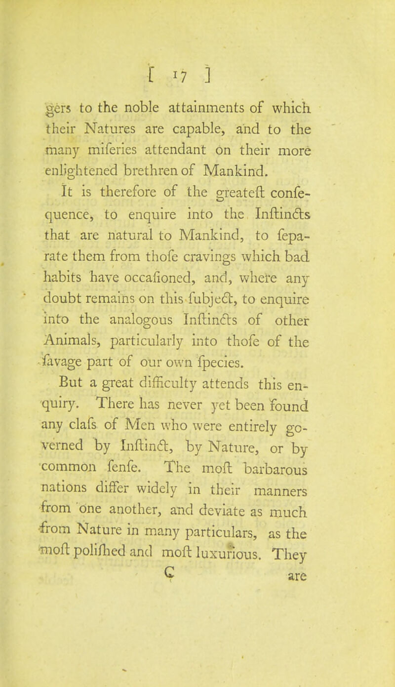 [ *7 1 ers to the noble attainments of which their Natures are capable, and to the many miferies attendant On their more enlightened brethren of Mankind. It is therefore of the greateft confe- quence, to enquire into the Inftincls that are natural to Mankind, to fepa- rate them from thofe cravings which bad habits have occafioned, and, where any doubt remains on this fubjecl, to enquire into the analogous Inftincts of other Animals, particularly into thofe of the favage part of our own fpecies. But a great difficulty attends this en- quiry. There has never yet been found any clafs of Men who were entirely go- verned by Inflincl, by Nature, or by ■common fenfe. The mod barbarous nations differ widely in their manners from one another, and deviate as much •from Nature in many particulars, as the moft polifhed and moft luxurious. They C are