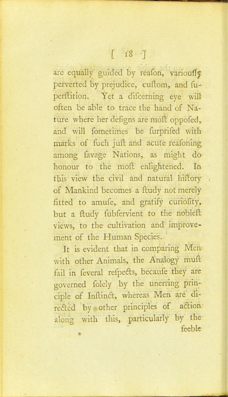 arc equally guided by reafon, variously perverted by prejudice, euftom, and fu- perftitiou. Yet a difcerning eye will often be able to trace the hand of Na- ture where her deiigns are moft oppofed, and will fornetimes be furprifed with marks of fuch juft and acute reafoning among favage Nations, as might do honour to the moft enlightened. In this view the civil and natural hiftory of Mankind becomes a ftudy not merely fitted to amufe,, and gratify curiofity, but a ftudy fubfervient to the nobleft views, to the cultivation and improve- ment of the Human Species. It is evident that in comparing Men with other Animals, the Analogy muft fail in feveral refpects, becaufe they are governed folely by the unerring prin- ciple of Inftincl:, whereas Men are di- rected by other principles of action along with this, particularly by the feeble