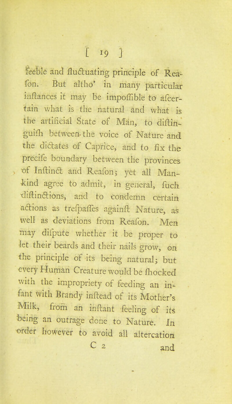 feeble and fluctuating principle of Rea- fon. But altho' in many particular inftances it may be impoffible to afcer- tain what is the natural and what is the artificial State of Man, to diftin- guifh between, the voice of Nature and the dictates of Caprice, and to fix the precife boundary between the provinces of Inftinft and Reafon; yet all Man- kind agree to admit, in general, fuch. •diftin&ions, and to condemn certain actions as trefpafTes againft Nature, as well as deviations from Reafon. Men may difpute whether it be proper to let their beards and their nails grow, on the principle of its being natural; but every Human Creature would be mocked with the impropriety of feeding an in- fant with Brandy inftead of its Mother's Milk, from an inftant feeling of its being an outrage done to Nature. In order however to avoid all altercation C 2 ^