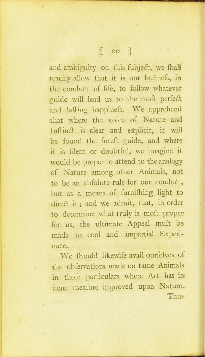 and ambiguity on this fubjecl:, we fha^ readily allow that it is our bufmefs, in the conduct of life, to follow whatever guide will lead us to the moft perfect and lafting happinefs. We apprehend that where the voice of Nature and Inftinct is clear and explicit, it will be found the fureft guide, and where it is filent or doubtful, we imagine it would be proper to attend to the analog1/ of Nature among, other Animals, not to be an abfolute rule for our conduit, but as a means of furnifhing light to direct it; and we admit, that, in order to determine what truly is moft proper for us, the ultimate Appeal muft be made to cool and impartial Experi- ence. We mould likewife avail ourfelves of the obfervations made on tame Animals in thofe particulars where Art has in* ibme meafure improved upon Nature.. Thus