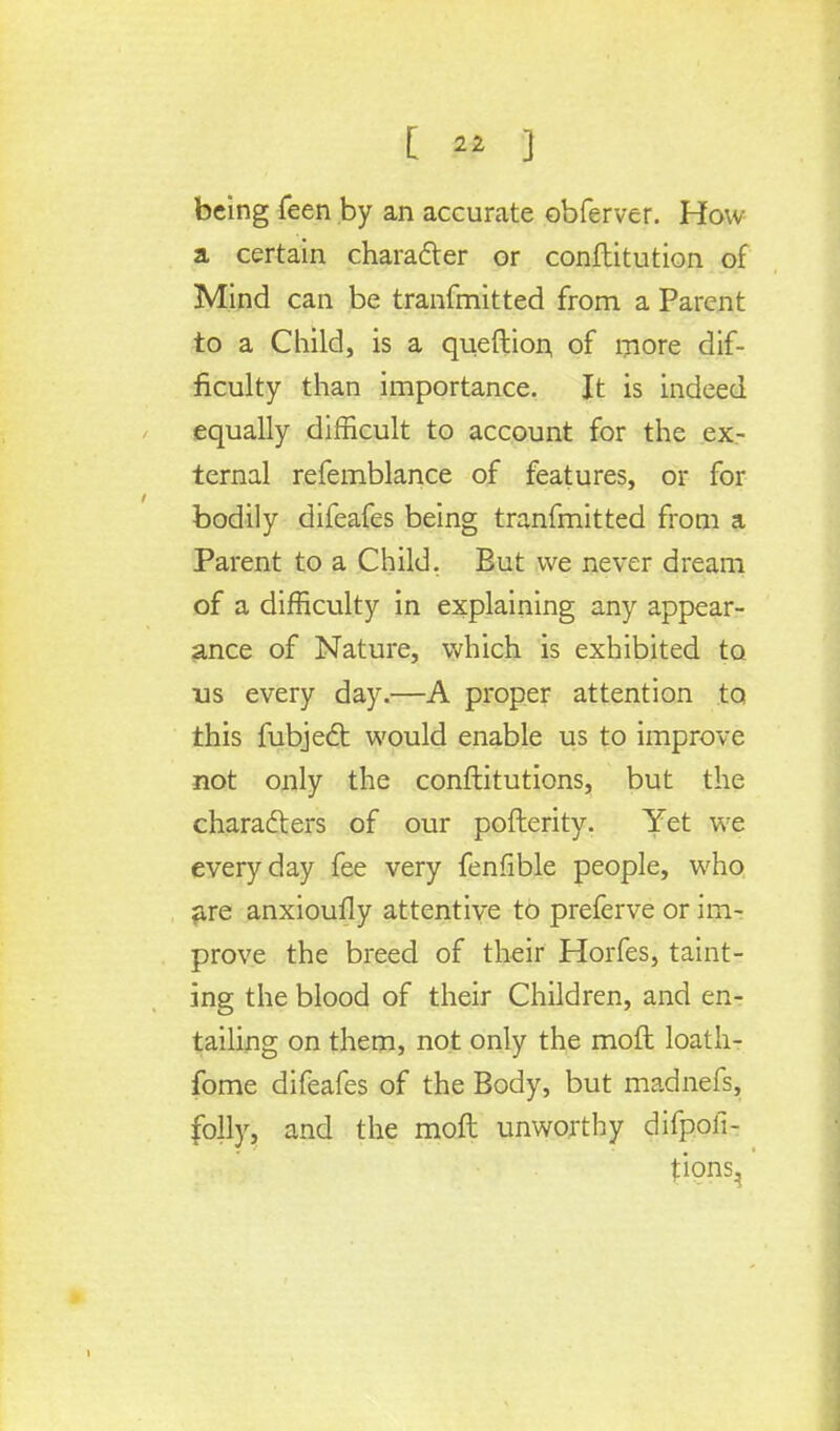 [ « ] being feen by an accurate obferver. How a certain character or confbitution of Mind can be tranfmitted from a Parent to a Child, is a queftion of more dif- ficulty than importance. It is indeed equally difficult to account for the ex- ternal refemblance of features, or for bodily difeafes being tranfmitted from a Parent to a Child. But we never dream of a difficulty in explaining any appear- ance of Nature, which is exhibited to us every day.—A proper attention to this fubject would enable us to improve not only the conftitutions, but the characters of our pofterity. Yet we everyday fee very fenfible people, who are anxioufly attentive to preferve or im- prove the breed of their Horfes, taint- ing the blood of their Children, and en- tailing on them, not only the moft loath- fome difeafes of the Body, but madnefs, folly, and the moft unworthy difpofi- tions.