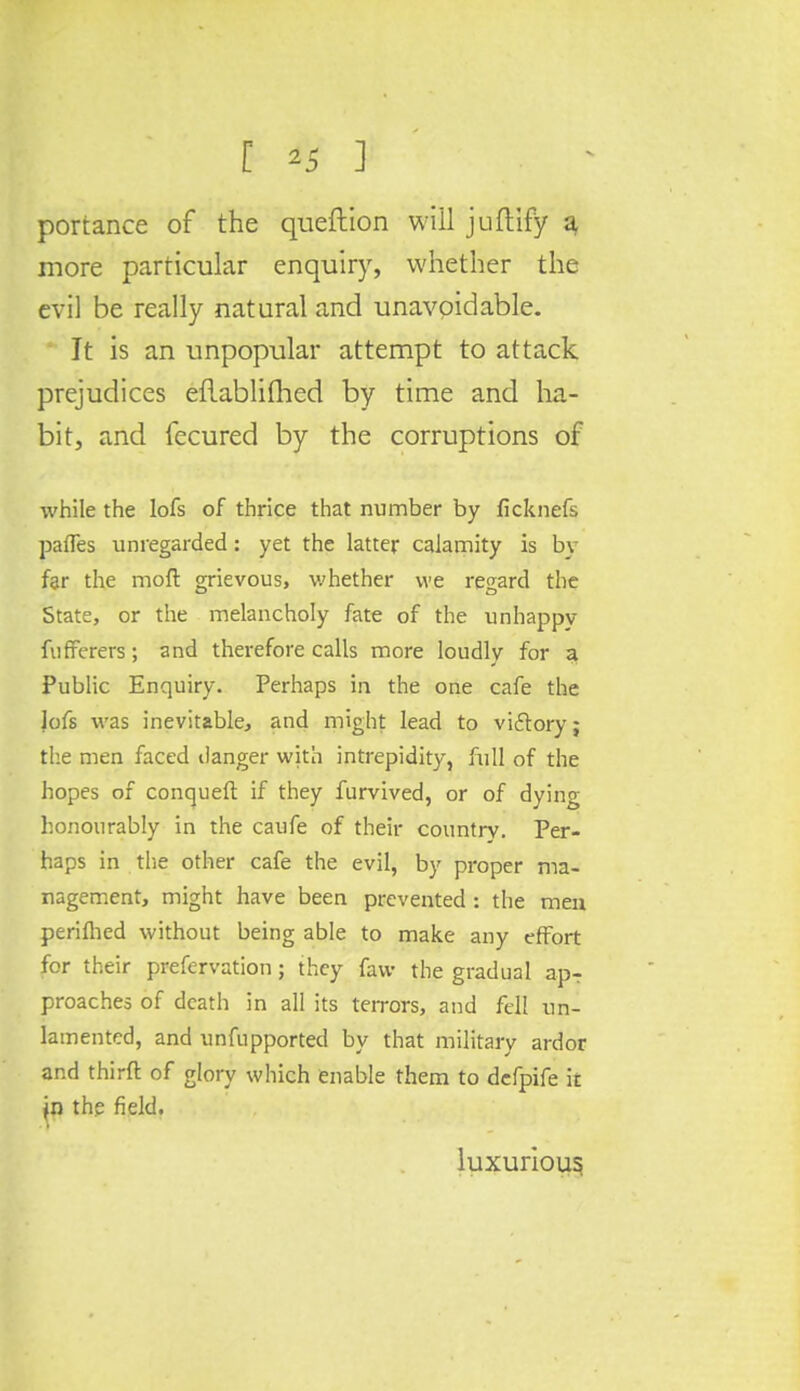 [ *5 ] portance of the queftion will juftify a, more particular enquiry, whether the evil be really natural and unavoidable. It is an unpopular attempt to attack prejudices eUablifhed by time and ha- bit, and fecured by the corruptions of while the lofs of thrice that number by ficknefs pafles unregarded: yet the latter calamity is by far the mod grievous, whether we regard the State, or the melancholy fate of the unhappy fufferers; and therefore calls more loudly for a Public Enquiry. Perhaps in the one cafe the jofs was inevitable, and might lead to viftory; the men faced danger with intrepidity, full of the hopes of conqueft if they furvived, or of dying honourably in the caufe of their country. Per- haps in the other cafe the evil, by proper ma- nagement, might have been prevented: the men periflied without being able to make any effort for their prefervation; they favv the gradual apT proaches of death in all its terrors, and fell un- lamented, and unfupported by that military ardor and thirft of glory which enable them to defpife it Jn the field. luxurious